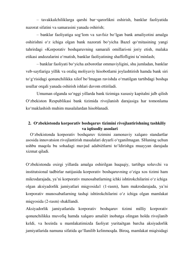 – tavakkalchiliklarga qarshi bar¬qarorlikni oshirish, banklar faoliyatida 
nazorat sifatini va samarasini yanada oshirish; 
– banklar faoliyatiga sog‘lom va xavfsiz bo‘lgan bank amaliyotini amalga 
oshirishni o‘z ichiga olgan bank nazorati bo‘yicha Bazel qo‘mitasining yangi 
tahrirdagi «Korporativ boshqaruvning samarali omillari»ni joriy etish, malaka 
etikasi andozalarini o‘rnatish, banklar faoliyatining shaffofligini ta’minlash; 
– banklar faoliyati bo‘yicha axborotlar ommaviyligini, shu jumladan, banklar 
veb-saytlariga yillik va oraliq moliyaviy hisobotlarni joylashtirish hamda bank siri 
to‘g‘risidagi qonunchilikka xilof bo‘lmagan ravishda o‘rnatilgan tartibdagi boshqa 
usullar orqali yanada oshirish ishlari davom ettiriladi. 
Umuman olganda so‘nggi yillarda bank tizimiga xususiy kapitalni jalb qilish 
O‘zbekiston Respublikasi bank tizimida rivojlanish darajasiga har tomonlama 
ko‘maklashish muhim masalalardan hisoblanadi. 
 
2. O‘zbekistonda korporativ boshqaruv tizimini rivojlantirishning tashkiliy 
va iqtisodiy asoslari 
    O‘zbekistonda korporativ boshqaruv tizimini zamonaviy xalqaro standartlar 
asosida innovatsion rivojlantirish masalalari deyarli o‘rganilmagan. SHuning uchun 
ushbu maqola bu sohadagi mavjud adabiѐtlarni to‘ldirishga muayyan darajada 
xizmat qiladi.  
 
O‘zbekistonda oxirgi yillarda amalga oshirilgan huquqiy, tartibga soluvchi va 
institutsional tadbirlar natijasida korporativ boshqaruvning o‘ziga xos tizimi ham 
mikrodarajada, ya’ni korporativ munosabatlarning ichki ishtirokchilarini o‘z ichiga 
olgan aksiyadorlik jamiyatlari miqyosida1 (1-rasm), ham makrodarajada, ya’ni 
korporativ munosabatlarning tashqi ishtirokchilarini o‘z ichiga olgan mamlakat 
miqyosida (2-rasm) shakllandi. 
Aksiyadorlik jamiyatlarida korporativ boshqaruv tizimi milliy korporativ 
qonunchilikka muvofiq hamda xalqaro amaliѐt inobatga olingan holda rivojlanib 
keldi, va hozirda u mamlakatimizda faoliyat yuritaѐtgan barcha aksiyadorlik 
jamiyatlarida namuna sifatida qo‘llanilib kelinmoqda. Biroq, mamlakat miqѐsidagi 
