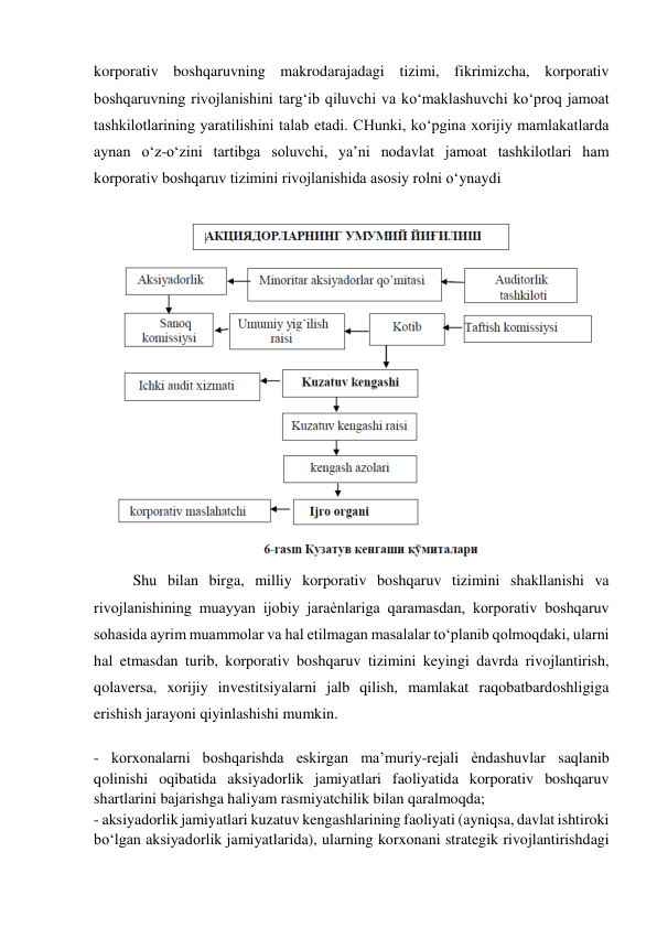 korporativ boshqaruvning makrodarajadagi tizimi, fikrimizcha, korporativ 
boshqaruvning rivojlanishini targ‘ib qiluvchi va ko‘maklashuvchi ko‘proq jamoat 
tashkilotlarining yaratilishini talab etadi. CHunki, ko‘pgina xorijiy mamlakatlarda 
aynan o‘z-o‘zini tartibga soluvchi, ya’ni nodavlat jamoat tashkilotlari ham 
korporativ boshqaruv tizimini rivojlanishida asosiy rolni o‘ynaydi 
 
 
Shu bilan birga, milliy korporativ boshqaruv tizimini shakllanishi va 
rivojlanishining muayyan ijobiy jaraѐnlariga qaramasdan, korporativ boshqaruv 
sohasida ayrim muammolar va hal etilmagan masalalar to‘planib qolmoqdaki, ularni 
hal etmasdan turib, korporativ boshqaruv tizimini keyingi davrda rivojlantirish, 
qolaversa, xorijiy investitsiyalarni jalb qilish, mamlakat raqobatbardoshligiga 
erishish jarayoni qiyinlashishi mumkin. 
 
- korxonalarni boshqarishda eskirgan ma’muriy-rejali ѐndashuvlar saqlanib 
qolinishi oqibatida aksiyadorlik jamiyatlari faoliyatida korporativ boshqaruv 
shartlarini bajarishga haliyam rasmiyatchilik bilan qaralmoqda;  
- aksiyadorlik jamiyatlari kuzatuv kengashlarining faoliyati (ayniqsa, davlat ishtiroki 
bo‘lgan aksiyadorlik jamiyatlarida), ularning korxonani strategik rivojlantirishdagi 
