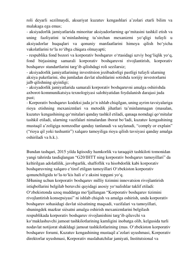 roli deyarli sezilmaydi, aksariyat kuzatuv kengashlari a’zolari etarli bilim va 
malakaga ega emas;  
- aksiyadorlik jamiyatlarida minoritar aksiyadorlarning qo‘mitasini tashkil etish va 
uning faoliyatini ta’minlashning ta’sirchan mexanizmi yo‘qligi tufayli u 
aksiyadorlar huquqlari va qonuniy manfaatlarini himoya qilish bo‘yicha 
vakolatlarini to‘la ro‘ѐbga chiqara olmayapti;  
- respublika fond bozori va korporativ boshqaruv o‘rtasidagi uzviy bog‘liqlik yo‘q, 
fond birjasining samarali korporativ boshqaruvni rivojlantirish, korporativ 
boshqaruv standartlarini targ‘ib qilishdagi roli sezilarsiz; 
- aksiyadorlik jamiyatlarining investitsion jozibadorligi pastligi tufayli ularning 
aksiya paketlarini, shu jumladan davlat ulushlarini sotishda xorijiy investorlarni 
jalb qilishning qiyinligi;  
- aksiyadorlik jamiyatlarida samarali korporativ boshqaruvni amalga oshirishda 
axborot-kommunikatsiya texnologiyasi salohiyatidan foydalanish darajasi juda 
past;  
- Korporativ boshqaruv kodeksi juda jo‘n ishlab chiqilgan, uning ayrim tavsiyalariga 
rioya etishning mexanizmlari va metodik jihatlari ta’minlanmagan (masalan, 
kuzatuv kengashining qo‘mitalari qanday tashkil etiladi, qanaqa nomdagi qo‘mitalar 
tashkil etiladi, ularning vazifalari nimalardan iborat bo‘ladi, kuzatuv kengashining 
mustaqil a’zoligiga nomzodlar qanday tanlanadi va saylanadi, “comply or explain” 
(“rioya qil yoki tushuntir”) xalqaro tamoyiliga rioya qilish tavsiyasi qanday amalga 
oshiriladi va h.k.). 
 
 
Bundan tashqari, 2015 yilda Iqtisodiy hamkorlik va taraqqiѐt tashkiloti tomonidan 
yangi tahrirda tasdiqlangan “G20/IHTT ning korporativ boshqaruv tamoyillari” da 
keltirilgan adolatlilik, javobgarlik, shaffoflik va hisobdorlik kabi korporativ 
boshqaruvning xalqaro e’tirof etilgan tamoyillari O‘zbekiston korporativ 
qonunchiligida to‘la-to‘kis hali o‘z aksini topgani yo‘q.  
SHuning uchun korporativ boshqaruv milliy tizimini innovatsion rivojlantirish 
istiqbollarini belgilab beruvchi quyidagi asosiy yo‘nalishlar taklif etiladi:  
O‘zbekistonda uzoq muddatga mo‘ljallangan “Korporativ boshqaruv tizimini 
rivojlantirish konsepsiyasi” ni ishlab chiqish va amalga oshirish, unda korporativ 
boshqaruv sohasidagi davlat siѐsatining maqsadi, vazifalari va tamoyillari, 
shuningdek mazkur siѐsatni amalga oshirish mexanizmlarini belgilash  
respublikada korporativ boshqaruv rivojlanishini targ‘ib qiluvchi va 
ko‘maklashuvchi jamoat tashkilotlarining kamligini inobatga olib, kelgusida turli 
nodavlat notijorat shakldagi jamoat tashkilotlarining (mas. O‘zbekiston korporativ 
boshqaruv forumi, Kuzatuv kengashining mustaqil a’zolari uyushmasi, Korporativ 
direktorlar uyushmasi, Korporativ maslahatchilar jamiyati, Institutsional va 
