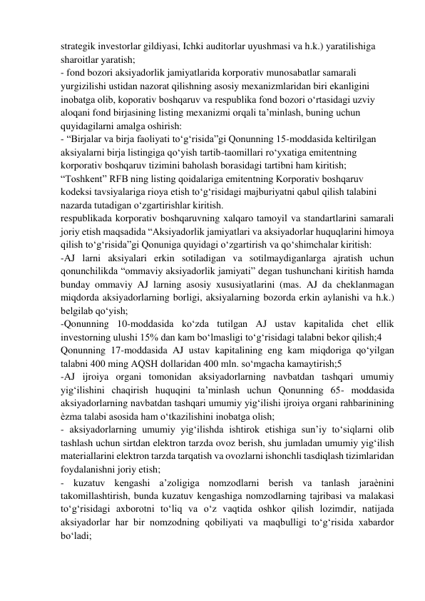 strategik investorlar gildiyasi, Ichki auditorlar uyushmasi va h.k.) yaratilishiga 
sharoitlar yaratish;  
- fond bozori aksiyadorlik jamiyatlarida korporativ munosabatlar samarali 
yurgizilishi ustidan nazorat qilishning asosiy mexanizmlaridan biri ekanligini 
inobatga olib, koporativ boshqaruv va respublika fond bozori o‘rtasidagi uzviy 
aloqani fond birjasining listing mexanizmi orqali ta’minlash, buning uchun 
quyidagilarni amalga oshirish:  
- “Birjalar va birja faoliyati to‘g‘risida”gi Qonunning 15-moddasida keltirilgan 
aksiyalarni birja listingiga qo‘yish tartib-taomillari ro‘yxatiga emitentning 
korporativ boshqaruv tizimini baholash borasidagi tartibni ham kiritish;  
“Toshkent” RFB ning listing qoidalariga emitentning Korporativ boshqaruv 
kodeksi tavsiyalariga rioya etish to‘g‘risidagi majburiyatni qabul qilish talabini 
nazarda tutadigan o‘zgartirishlar kiritish.  
respublikada korporativ boshqaruvning xalqaro tamoyil va standartlarini samarali 
joriy etish maqsadida “Aksiyadorlik jamiyatlari va aksiyadorlar huquqlarini himoya 
qilish to‘g‘risida”gi Qonuniga quyidagi o‘zgartirish va qo‘shimchalar kiritish:  
-AJ larni aksiyalari erkin sotiladigan va sotilmaydiganlarga ajratish uchun 
qonunchilikda “ommaviy aksiyadorlik jamiyati” degan tushunchani kiritish hamda 
bunday ommaviy AJ larning asosiy xususiyatlarini (mas. AJ da cheklanmagan 
miqdorda aksiyadorlarning borligi, aksiyalarning bozorda erkin aylanishi va h.k.) 
belgilab qo‘yish;  
-Qonunning 10-moddasida ko‘zda tutilgan AJ ustav kapitalida chet ellik 
investorning ulushi 15% dan kam bo‘lmasligi to‘g‘risidagi talabni bekor qilish;4  
Qonunning 17-moddasida AJ ustav kapitalining eng kam miqdoriga qo‘yilgan 
talabni 400 ming AQSH dollaridan 400 mln. so‘mgacha kamaytirish;5  
-AJ ijroiya organi tomonidan aksiyadorlarning navbatdan tashqari umumiy 
yig‘ilishini chaqirish huquqini ta’minlash uchun Qonunning 65- moddasida 
aksiyadorlarning navbatdan tashqari umumiy yig‘ilishi ijroiya organi rahbarinining 
ѐzma talabi asosida ham o‘tkazilishini inobatga olish;  
- aksiyadorlarning umumiy yig‘ilishda ishtirok etishiga sun’iy to‘siqlarni olib 
tashlash uchun sirtdan elektron tarzda ovoz berish, shu jumladan umumiy yig‘ilish 
materiallarini elektron tarzda tarqatish va ovozlarni ishonchli tasdiqlash tizimlaridan 
foydalanishni joriy etish;  
- kuzatuv kengashi a’zoligiga nomzodlarni berish va tanlash jaraѐnini 
takomillashtirish, bunda kuzatuv kengashiga nomzodlarning tajribasi va malakasi 
to‘g‘risidagi axborotni to‘liq va o‘z vaqtida oshkor qilish lozimdir, natijada 
aksiyadorlar har bir nomzodning qobiliyati va maqbulligi to‘g‘risida xabardor 
bo‘ladi;  
