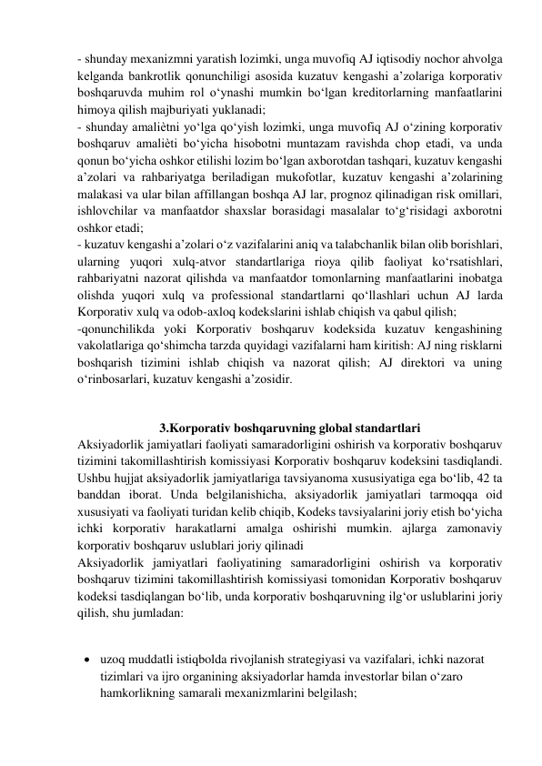 - shunday mexanizmni yaratish lozimki, unga muvofiq AJ iqtisodiy nochor ahvolga 
kelganda bankrotlik qonunchiligi asosida kuzatuv kengashi a’zolariga korporativ 
boshqaruvda muhim rol o‘ynashi mumkin bo‘lgan kreditorlarning manfaatlarini 
himoya qilish majburiyati yuklanadi;  
- shunday amaliѐtni yo‘lga qo‘yish lozimki, unga muvofiq AJ o‘zining korporativ 
boshqaruv amaliѐti bo‘yicha hisobotni muntazam ravishda chop etadi, va unda 
qonun bo‘yicha oshkor etilishi lozim bo‘lgan axborotdan tashqari, kuzatuv kengashi 
a’zolari va rahbariyatga beriladigan mukofotlar, kuzatuv kengashi a’zolarining 
malakasi va ular bilan affillangan boshqa AJ lar, prognoz qilinadigan risk omillari, 
ishlovchilar va manfaatdor shaxslar borasidagi masalalar to‘g‘risidagi axborotni 
oshkor etadi;  
- kuzatuv kengashi a’zolari o‘z vazifalarini aniq va talabchanlik bilan olib borishlari, 
ularning yuqori xulq-atvor standartlariga rioya qilib faoliyat ko‘rsatishlari, 
rahbariyatni nazorat qilishda va manfaatdor tomonlarning manfaatlarini inobatga 
olishda yuqori xulq va professional standartlarni qo‘llashlari uchun AJ larda 
Korporativ xulq va odob-axloq kodekslarini ishlab chiqish va qabul qilish;  
-qonunchilikda yoki Korporativ boshqaruv kodeksida kuzatuv kengashining 
vakolatlariga qo‘shimcha tarzda quyidagi vazifalarni ham kiritish: AJ ning risklarni 
boshqarish tizimini ishlab chiqish va nazorat qilish; AJ direktori va uning 
o‘rinbosarlari, kuzatuv kengashi a’zosidir. 
 
 
3.Korporativ boshqaruvning global standartlari 
Aksiyadorlik jamiyatlari faoliyati samaradorligini oshirish va korporativ boshqaruv 
tizimini takomillashtirish komissiyasi Korporativ boshqaruv kodeksini tasdiqlandi. 
Ushbu hujjat aksiyadorlik jamiyatlariga tavsiyanoma xususiyatiga ega bo‘lib, 42 ta 
banddan iborat. Unda belgilanishicha, aksiyadorlik jamiyatlari tarmoqqa oid 
xususiyati va faoliyati turidan kelib chiqib, Kodeks tavsiyalarini joriy etish bo‘yicha 
ichki korporativ harakatlarni amalga oshirishi mumkin. ajlarga zamonaviy 
korporativ boshqaruv uslublari joriy qilinadi  
Aksiyadorlik jamiyatlari faoliyatining samaradorligini oshirish va korporativ 
boshqaruv tizimini takomillashtirish komissiyasi tomonidan Korporativ boshqaruv 
kodeksi tasdiqlangan bo‘lib, unda korporativ boshqaruvning ilg‘or uslublarini joriy 
qilish, shu jumladan: 
 
 
 uzoq muddatli istiqbolda rivojlanish strategiyasi va vazifalari, ichki nazorat 
tizimlari va ijro organining aksiyadorlar hamda investorlar bilan o‘zaro 
hamkorlikning samarali mexanizmlarini belgilash;  
