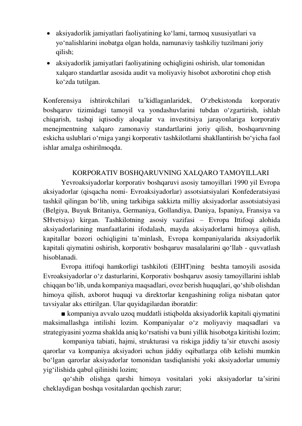  aksiyadorlik jamiyatlari faoliyatining ko‘lami, tarmoq xususiyatlari va 
yo‘nalishlarini inobatga olgan holda, namunaviy tashkiliy tuzilmani joriy 
qilish;  
 aksiyadorlik jamiyatlari faoliyatining ochiqligini oshirish, ular tomonidan 
xalqaro standartlar asosida audit va moliyaviy hisobot axborotini chop etish 
ko‘zda tutilgan.  
 
Konferensiya 
ishtirokchilari 
ta’kidlaganlaridek, 
O‘zbekistonda 
korporativ 
boshqaruv tizimidagi tamoyil va yondashuvlarini tubdan o‘zgartirish, ishlab 
chiqarish, tashqi iqtisodiy aloqalar va investitsiya jarayonlariga korporativ 
menejmentning xalqaro zamonaviy standartlarini joriy qilish, boshqaruvning 
eskicha uslublari o‘rniga yangi korporativ tashkilotlarni shakllantirish bo‘yicha faol 
ishlar amalga oshirilmoqda. 
 
 
KORPORATIV BOSHQARUVNING XALQARO TAMOYILLARI  
Yevroaksiyadorlar korporativ boshqaruvi asosiy tamoyillari 1990 yil Evropa 
aksiyadorlar (qisqacha nomi- Evroaksiyadorlar) assotsiatsiyalari Konfederatsiyasi 
tashkil qilingan bo‘lib, uning tarkibiga sakkizta milliy aksiyadorlar assotsiatsiyasi 
(Belgiya, Buyuk Britaniya, Germaniya, Gollandiya, Daniya, Ispaniya, Fransiya va 
SHvetsiya) kirgan. Tashkilotning asosiy vazifasi – Evropa Ittifoqi alohida 
aksiyadorlarining manfaatlarini ifodalash, mayda aksiyadorlarni himoya qilish, 
kapitallar bozori ochiqligini ta’minlash, Evropa kompaniyalarida aksiyadorlik 
kapitali qiymatini oshirish, korporativ boshqaruv masalalarini qo‘llab - quvvatlash 
hisoblanadi. 
Evropa ittifoqi hamkorligi tashkiloti (EIHT)ning  beshta tamoyili asosida 
Evroaksiyadorlar o‘z dasturlarini, Korporativ boshqaruv asosiy tamoyillarini ishlab 
chiqqan bo‘lib, unda kompaniya maqsadlari, ovoz berish huquqlari, qo‘shib olishdan 
himoya qilish, axborot huquqi va direktorlar kengashining roliga nisbatan qator 
tavsiyalar aks ettirilgan. Ular quyidagilardan iboratdir: 
■ kompaniya avvalo uzoq muddatli istiqbolda aksiyadorlik kapitali qiymatini 
maksimallashga intilishi lozim. Kompaniyalar o‘z moliyaviy maqsadlari va 
strategiyasini yozma shaklda aniq ko‘rsatishi va buni yillik hisobotga kiritishi lozim; 
 kompaniya tabiati, hajmi, strukturasi va riskiga jiddiy ta’sir etuvchi asosiy 
qarorlar va kompaniya aksiyadori uchun jiddiy oqibatlarga olib kelishi mumkin 
bo‘lgan qarorlar aksiyadorlar tomonidan tasdiqlanishi yoki aksiyadorlar umumiy 
yig‘ilishida qabul qilinishi lozim; 
 qo‘shib olishga qarshi himoya vositalari yoki aksiyadorlar ta’sirini 
cheklaydigan boshqa vositalardan qochish zarur; 
