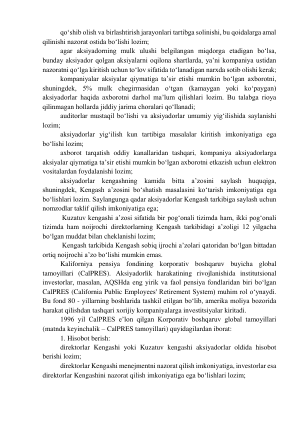 qo‘shib olish va birlashtirish jarayonlari tartibga solinishi, bu qoidalarga amal 
qilinishi nazorat ostida bo‘lishi lozim; 
agar aksiyadorning mulk ulushi belgilangan miqdorga etadigan bo‘lsa, 
bunday aksiyador qolgan aksiyalarni oqilona shartlarda, ya’ni kompaniya ustidan 
nazoratni qo‘lga kiritish uchun to‘lov sifatida to‘lanadigan narxda sotib olishi kerak; 
kompaniyalar aksiyalar qiymatiga ta’sir etishi mumkin bo‘lgan axborotni, 
shuningdek, 5% mulk chegirmasidan o‘tgan (kamaygan yoki ko‘paygan) 
aksiyadorlar haqida axborotni darhol ma’lum qilishlari lozim. Bu talabga rioya 
qilinmagan hollarda jiddiy jarima choralari qo‘llanadi; 
auditorlar mustaqil bo‘lishi va aksiyadorlar umumiy yig‘ilishida saylanishi 
lozim; 
aksiyadorlar yig‘ilish kun tartibiga masalalar kiritish imkoniyatiga ega 
bo‘lishi lozim; 
axborot tarqatish oddiy kanallaridan tashqari, kompaniya aksiyadorlarga 
aksiyalar qiymatiga ta’sir etishi mumkin bo‘lgan axborotni etkazish uchun elektron 
vositalardan foydalanishi lozim; 
aksiyadorlar kengashning kamida bitta a’zosini saylash huquqiga, 
shuningdek, Kengash a’zosini bo‘shatish masalasini ko‘tarish imkoniyatiga ega 
bo‘lishlari lozim. Saylangunga qadar aksiyadorlar Kengash tarkibiga saylash uchun 
nomzodlar taklif qilish imkoniyatiga ega; 
 Kuzatuv kengashi a’zosi sifatida bir pog‘onali tizimda ham, ikki pog‘onali 
tizimda ham noijrochi direktorlarning Kengash tarkibidagi a’zoligi 12 yilgacha 
bo‘lgan muddat bilan cheklanishi lozim; 
 Kengash tarkibida Kengash sobiq ijrochi a’zolari qatoridan bo‘lgan bittadan 
ortiq noijrochi a’zo bo‘lishi mumkin emas. 
Kaliforniya pensiya fondining korporativ boshqaruv buyicha global 
tamoyillari (CalPRES). Aksiyadorlik harakatining rivojlanishida institutsional 
investorlar, masalan, AQSHda eng yirik va faol pensiya fondlaridan biri bo‘lgan 
CalPRES (California Public Employees' Retirement System) muhim rol o‘ynaydi. 
Bu fond 80 - yillarning boshlarida tashkil etilgan bo‘lib, amerika moliya bozorida 
harakat qilishdan tashqari xorijiy kompaniyalarga investitsiyalar kiritadi. 
1996 yil CalPRES e’lon qilgan Korporativ boshqaruv global tamoyillari 
(matnda keyinchalik – CalPRES tamoyillari) quyidagilardan iborat: 
1. Hisobot berish: 
direktorlar Kengashi yoki Kuzatuv kengashi aksiyadorlar oldida hisobot 
berishi lozim; 
direktorlar Kengashi menejmentni nazorat qilish imkoniyatiga, investorlar esa 
direktorlar Kengashini nazorat qilish imkoniyatiga ega bo‘lishlari lozim; 
