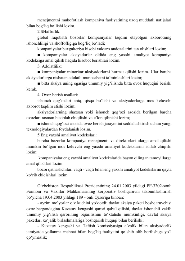 menejmentni mukofotlash kompaniya faoliyatining uzoq muddatli natijalari 
bilan bog‘liq bo‘lishi lozim. 
2.SHaffoflik: 
global raqobatli bozorlar kompaniyalar taqdim etayotgan axborotning 
ishonchliligi va shoffofligiga bog‘liq bo‘ladi; 
kompaniyalar buxgalteriya hisobi xalqaro andozalarini tan olishlari lozim; 
■ kompaniyalar aksiyadorlar oldida eng yaxshi amaliyot kompaniya 
kodeksiga amal qilish haqida hisobot berishlari lozim. 
3. Adolatlilik: 
■ kompaniyalar minoritar aksiyadorlarni hurmat qilishi lozim. Ular barcha 
aksiyadorlarga nisbatan adolatli munosabatni ta’minlashlari lozim; 
■ bitta aksiya uning egasiga umumiy yig‘ilishda bitta ovoz huquqini berishi 
kerak. 
4. Ovoz berish usullari: 
ishonch qog‘ozlari aniq, qisqa bo‘lishi va aksiyadorlarga mos keluvchi 
axborot taqdim etishi lozim; 
aksiyadorlarning shaxsan yoki ishonch qog‘ozi asosida berilgan barcha 
ovozlari rasman hisoblab chiqilishi va e’lon qilinishi lozim; 
■ ishonch qog‘ozi asosida ovoz berish jarayonini soddalashtirish uchun yangi 
texnologiyalardan foydalanish lozim. 
5.Eng yaxshi amaliyot kodekslari: 
barcha bozorlar kompaniya menejmenti va direktorlari ularga amal qilishi 
mumkin bo‘lgan mos keluvchi eng yaxshi amaliyot kodekslarini ishlab chiqishi 
lozim; 
 kompaniyalar eng yaxshi amaliyot kodekslarida bayon qilingan tamoyillarga 
amal qilishlari lozim; 
bozor qatnashchilari vaqti - vaqti bilan eng yaxshi amaliyot kodekslarini qayta 
ko‘rib chiqishlari lozim. 
 
O‘zbekiston Respublikasi Prezidentining 24.01.2003 yildagi PF-3202-sonli 
Farmoni va Vazirlar Mahkamasining korporativ boshqaruvni takomillashtirish 
bo‘yicha 19.04.2003 yildagi 189 - onli Qaroriga binoan: 
- ayrim me’yorlar o‘z kuchini yo‘qotdi: davlat aksiya paketi boshqaruvchisi 
ovoz bergandagina Kuzatuv kengashi qarori qabul qilishi, davlat ishonchli vakili 
umumiy yig‘ilish qarorining bajarilishini to‘xtatishi mumkinligi, davlat aksiya 
paketlari xo‘jalik birlashmalariga boshqarish huquqi bilan berilishi; 
- Kuzatuv kengashi va Taftish komissiyasiga a’zolik bilan aksiyadorlik 
jamiyatda yollanma mehnat bilan bog‘liq faoliyatni qo‘shib olib borilishiga yo‘l 
qo‘ymaslik; 
