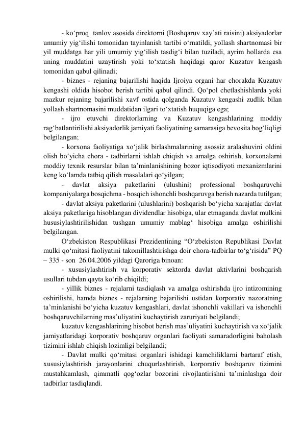 - ko‘proq  tanlov asosida direktorni (Boshqaruv xay’ati raisini) aksiyadorlar 
umumiy yig‘ilishi tomonidan tayinlanish tartibi o‘rnatildi, yollash shartnomasi bir 
yil muddatga har yili umumiy yig‘ilish tasdig‘i bilan tuziladi, ayrim hollarda esa 
uning muddatini uzaytirish yoki to‘xtatish haqidagi qaror Kuzatuv kengash 
tomonidan qabul qilinadi; 
- biznes - rejaning bajarilishi haqida Ijroiya organi har chorakda Kuzatuv 
kengashi oldida hisobot berish tartibi qabul qilindi. Qo‘pol chetlashishlarda yoki 
mazkur rejaning bajarilishi xavf ostida qolganda Kuzatuv kengashi zudlik bilan 
yollash shartnomasini muddatidan ilgari to‘xtatish huquqiga ega; 
- ijro etuvchi direktorlarning va Kuzatuv kengashlarining moddiy 
rag‘batlantirilishi aksiyadorlik jamiyati faoliyatining samarasiga bevosita bog‘liqligi 
belgilangan; 
- korxona faoliyatiga xo‘jalik birlashmalarining asossiz aralashuvini oldini 
olish bo‘yicha chora - tadbirlarni ishlab chiqish va amalga oshirish, korxonalarni 
moddiy texnik resurslar bilan ta’minlanishining bozor iqtisodiyoti mexanizmlarini 
keng ko‘lamda tatbiq qilish masalalari qo‘yilgan; 
- 
davlat 
aksiya 
paketlarini 
(ulushini) 
professional 
boshqaruvchi 
kompaniyalarga bosqichma - bosqich ishonchli boshqaruvga berish nazarda tutilgan; 
- davlat aksiya paketlarini (ulushlarini) boshqarish bo‘yicha xarajatlar davlat 
aksiya paketlariga hisoblangan dividendlar hisobiga, ular etmaganda davlat mulkini 
hususiylashtirilishidan tushgan umumiy mablag‘ hisobiga amalga oshirilishi 
belgilangan. 
O‘zbekiston Respublikasi Prezidentining “O‘zbekiston Republikasi Davlat 
mulki qo‘mitasi faoliyatini takomillashtirishga doir chora-tadbirlar to‘g‘risida” PQ 
– 335 - son  26.04.2006 yildagi Qaroriga binoan: 
- xususiylashtirish va korporativ sektorda davlat aktivlarini boshqarish 
usullari tubdan qayta ko‘rib chiqildi; 
- yillik biznes - rejalarni tasdiqlash va amalga oshirishda ijro intizomining 
oshirilishi, hamda biznes - rejalarning bajarilishi ustidan korporativ nazoratning 
ta’minlanishi bo‘yicha kuzatuv kengashlari, davlat ishonchli vakillari va ishonchli 
boshqaruvchilarning mas’uliyatini kuchaytirish zaruriyati belgilandi; 
kuzatuv kengashlarining hisobot berish mas’uliyatini kuchaytirish va xo‘jalik 
jamiyatlaridagi korporativ boshqaruv organlari faoliyati samaradorligini baholash 
tizimini ishlab chiqish lozimligi belgilandi; 
- Davlat mulki qo‘mitasi organlari ishidagi kamchiliklarni bartaraf etish, 
xususiylashtirish jarayonlarini chuqurlashtirish, korporativ boshqaruv tizimini 
mustahkamlash, qimmatli qog‘ozlar bozorini rivojlantirishni ta’minlashga doir 
tadbirlar tasdiqlandi. 
