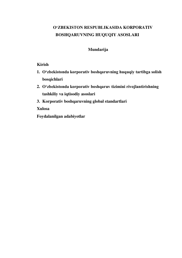  
O‘ZBEKISTON RESPUBLIKASIDA KORPORATIV 
BOSHQARUVNING HUQUQIY ASOSLARI 
 
Mundarija 
          
         Kirish 
1. O‘zbekistonda korporativ boshqaruvning huquqiy tartibga solish 
bosqichlari 
2. O‘zbekistonda korporativ boshqaruv tizimini rivojlantirishning 
tashkiliy va iqtisodiy asoslari 
3. Korporativ boshqaruvning global standartlari 
Xulosa 
Foydalanilgan adabiyotlar 
 
 
 
 
 
 
 
 
 
 
 
 
 
 
 
 
 
 
