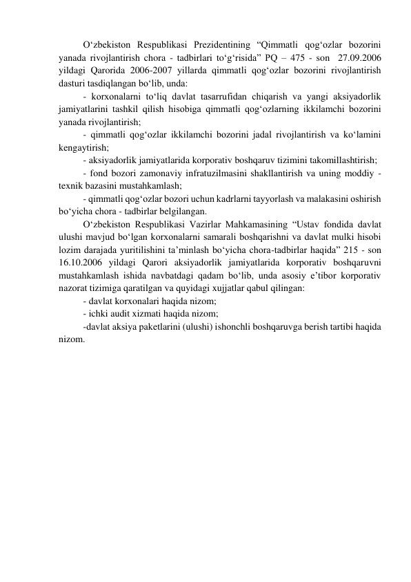 O‘zbekiston Respublikasi Prezidentining “Qimmatli qog‘ozlar bozorini 
yanada rivojlantirish chora - tadbirlari to‘g‘risida” PQ – 475 - son  27.09.2006 
yildagi Qarorida 2006-2007 yillarda qimmatli qog‘ozlar bozorini rivojlantirish 
dasturi tasdiqlangan bo‘lib, unda: 
- korxonalarni to‘liq davlat tasarrufidan chiqarish va yangi aksiyadorlik 
jamiyatlarini tashkil qilish hisobiga qimmatli qog‘ozlarning ikkilamchi bozorini 
yanada rivojlantirish; 
- qimmatli qog‘ozlar ikkilamchi bozorini jadal rivojlantirish va ko‘lamini 
kengaytirish; 
- aksiyadorlik jamiyatlarida korporativ boshqaruv tizimini takomillashtirish; 
- fond bozori zamonaviy infratuzilmasini shakllantirish va uning moddiy - 
texnik bazasini mustahkamlash; 
- qimmatli qog‘ozlar bozori uchun kadrlarni tayyorlash va malakasini oshirish 
bo‘yicha chora - tadbirlar belgilangan. 
O‘zbekiston Respublikasi Vazirlar Mahkamasining “Ustav fondida davlat 
ulushi mavjud bo‘lgan korxonalarni samarali boshqarishni va davlat mulki hisobi 
lozim darajada yuritilishini ta’minlash bo‘yicha chora-tadbirlar haqida” 215 - son 
16.10.2006 yildagi Qarori aksiyadorlik jamiyatlarida korporativ boshqaruvni 
mustahkamlash ishida navbatdagi qadam bo‘lib, unda asosiy e’tibor korporativ 
nazorat tizimiga qaratilgan va quyidagi xujjatlar qabul qilingan: 
- davlat korxonalari haqida nizom; 
- ichki audit xizmati haqida nizom; 
-davlat aksiya paketlarini (ulushi) ishonchli boshqaruvga berish tartibi haqida 
nizom.  
 
 
 
 
 
 
 
 
 
 
 
 
 
 
 
 
 
 
 
