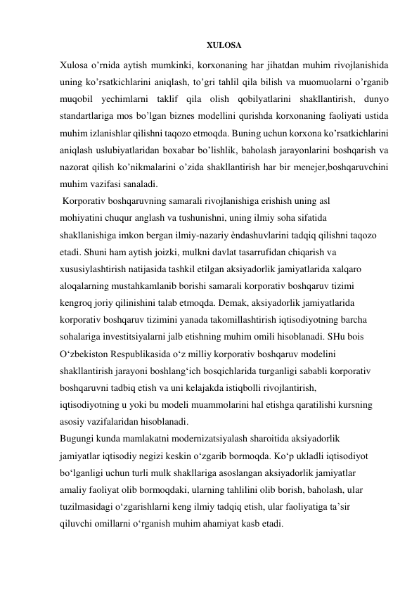 XULOSA 
 
Xulosa o’rnida aytish mumkinki, korxonaning har jihatdan muhim rivojlanishida 
uning ko’rsatkichlarini aniqlash, to’gri tahlil qila bilish va muomuolarni o’rganib 
muqobil yechimlarni taklif qila olish qobilyatlarini shakllantirish, dunyo 
standartlariga mos bo’lgan biznes modellini qurishda korxonaning faoliyati ustida 
muhim izlanishlar qilishni taqozo etmoqda. Buning uchun korxona ko’rsatkichlarini 
aniqlash uslubiyatlaridan boxabar bo’lishlik, baholash jarayonlarini boshqarish va 
nazorat qilish ko’nikmalarini o’zida shakllantirish har bir menejer,boshqaruvchini 
muhim vazifasi sanaladi. 
 Korporativ boshqaruvning samarali rivojlanishiga erishish uning asl 
mohiyatini chuqur anglash va tushunishni, uning ilmiy soha sifatida 
shakllanishiga imkon bergan ilmiy-nazariy ѐndashuvlarini tadqiq qilishni taqozo 
etadi. Shuni ham aytish joizki, mulkni davlat tasarrufidan chiqarish va 
xususiylashtirish natijasida tashkil etilgan aksiyadorlik jamiyatlarida xalqaro 
aloqalarning mustahkamlanib borishi samarali korporativ boshqaruv tizimi 
kengroq joriy qilinishini talab etmoqda. Demak, aksiyadorlik jamiyatlarida 
korporativ boshqaruv tizimini yanada takomillashtirish iqtisodiyotning barcha 
sohalariga investitsiyalarni jalb etishning muhim omili hisoblanadi. SHu bois 
O‘zbekiston Respublikasida o‘z milliy korporativ boshqaruv modelini 
shakllantirish jarayoni boshlang‘ich bosqichlarida turganligi sababli korporativ 
boshqaruvni tadbiq etish va uni kelajakda istiqbolli rivojlantirish, 
iqtisodiyotning u yoki bu modeli muammolarini hal etishga qaratilishi kursning 
asosiy vazifalaridan hisoblanadi. 
Bugungi kunda mamlakatni modernizatsiyalash sharoitida aksiyadorlik 
jamiyatlar iqtisodiy negizi keskin o‘zgarib bormoqda. Ko‘p ukladli iqtisodiyot 
bo‘lganligi uchun turli mulk shakllariga asoslangan aksiyadorlik jamiyatlar 
amaliy faoliyat olib bormoqdaki, ularning tahlilini olib borish, baholash, ular 
tuzilmasidagi o‘zgarishlarni keng ilmiy tadqiq etish, ular faoliyatiga ta’sir 
qiluvchi omillarni o‘rganish muhim ahamiyat kasb etadi. 
 
