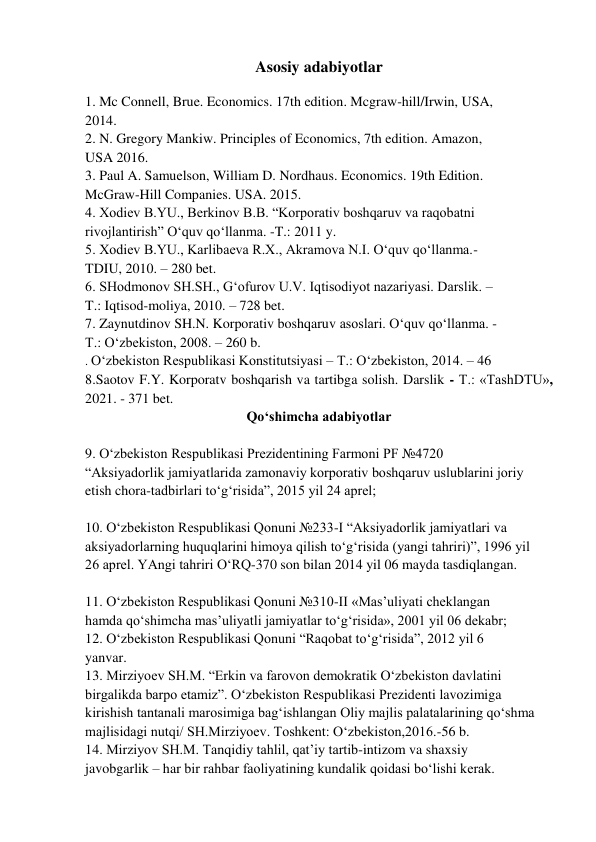 Asosiy adabiyotlar 
 
1. Mc Connell, Brue. Economics. 17th edition. Mcgraw-hill/Irwin, USA, 
2014. 
2. N. Gregory Mankiw. Principles of Economics, 7th edition. Amazon, 
USA 2016. 
3. Paul A. Samuelson, William D. Nordhaus. Economics. 19th Edition. 
McGraw-Hill Companies. USA. 2015. 
4. Xodiev B.YU., Berkinov B.B. “Korporativ boshqaruv va raqobatni 
rivojlantirish” O‘quv qo‘llanma. -T.: 2011 y. 
5. Xodiev B.YU., Karlibaeva R.X., Akramova N.I. O‘quv qo‘llanma.- 
TDIU, 2010. – 280 bet. 
6. SHodmonov SH.SH., G‘ofurov U.V. Iqtisodiyot nazariyasi. Darslik. – 
T.: Iqtisod-moliya, 2010. – 728 bet. 
7. Zaynutdinov SH.N. Korporativ boshqaruv asoslari. O‘quv qo‘llanma. - 
T.: O‘zbekiston, 2008. – 260 b. 
. O‘zbekiston Respublikasi Konstitutsiyasi – T.: O‘zbekiston, 2014. – 46 
8.Saotov F.Y. Korporatv boshqarish va tartibga solish. Darslik - T.: «TashDTU», 
2021. - 371 bet. 
Qo‘shimcha adabiyotlar 
 
9. O‘zbekiston Respublikasi Prezidentining Farmoni PF №4720 
“Aksiyadorlik jamiyatlarida zamonaviy korporativ boshqaruv uslublarini joriy 
etish chora-tadbirlari to‘g‘risida”, 2015 yil 24 aprel; 
 
10. O‘zbekiston Respublikasi Qonuni №233-I “Aksiyadorlik jamiyatlari va 
aksiyadorlarning huquqlarini himoya qilish to‘g‘risida (yangi tahriri)”, 1996 yil 
26 aprel. YAngi tahriri O‘RQ-370 son bilan 2014 yil 06 mayda tasdiqlangan. 
 
11. O‘zbekiston Respublikasi Qonuni №310-II «Mas’uliyati cheklangan 
hamda qo‘shimcha mas’uliyatli jamiyatlar to‘g‘risida», 2001 yil 06 dekabr; 
12. O‘zbekiston Respublikasi Qonuni “Raqobat to‘g‘risida”, 2012 yil 6 
yanvar. 
13. Mirziyoev SH.M. “Erkin va farovon demokratik O‘zbekiston davlatini 
birgalikda barpo etamiz”. O‘zbekiston Respublikasi Prezidenti lavozimiga 
kirishish tantanali marosimiga bag‘ishlangan Oliy majlis palatalarining qo‘shma 
majlisidagi nutqi/ SH.Mirziyoev. Toshkent: O‘zbekiston,2016.-56 b. 
14. Mirziyov SH.M. Tanqidiy tahlil, qat’iy tartib-intizom va shaxsiy 
javobgarlik – har bir rahbar faoliyatining kundalik qoidasi bo‘lishi kerak. 
