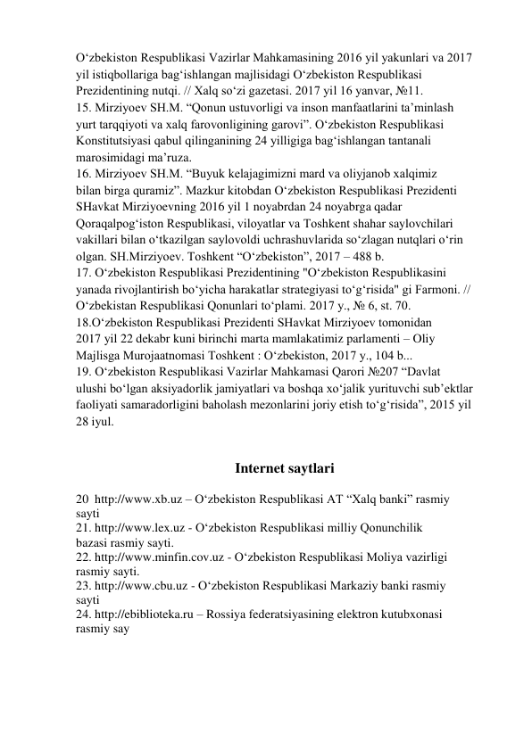 O‘zbekiston Respublikasi Vazirlar Mahkamasining 2016 yil yakunlari va 2017 
yil istiqbollariga bag‘ishlangan majlisidagi O‘zbekiston Respublikasi 
Prezidentining nutqi. // Xalq so‘zi gazetasi. 2017 yil 16 yanvar, №11. 
15. Mirziyoev SH.M. “Qonun ustuvorligi va inson manfaatlarini ta’minlash 
yurt tarqqiyoti va xalq farovonligining garovi”. O‘zbekiston Respublikasi 
Konstitutsiyasi qabul qilinganining 24 yilligiga bag‘ishlangan tantanali 
marosimidagi ma’ruza. 
16. Mirziyoev SH.M. “Buyuk kelajagimizni mard va oliyjanob xalqimiz 
bilan birga quramiz”. Mazkur kitobdan O‘zbekiston Respublikasi Prezidenti 
SHavkat Mirziyoevning 2016 yil 1 noyabrdan 24 noyabrga qadar 
Qoraqalpog‘iston Respublikasi, viloyatlar va Toshkent shahar saylovchilari 
vakillari bilan o‘tkazilgan saylovoldi uchrashuvlarida so‘zlagan nutqlari o‘rin 
olgan. SH.Mirziyoev. Toshkent “O‘zbekiston”, 2017 – 488 b. 
17. O‘zbekiston Respublikasi Prezidentining "O‘zbekiston Respublikasini 
yanada rivojlantirish bo‘yicha harakatlar strategiyasi to‘g‘risida" gi Farmoni. // 
O‘zbekistan Respublikasi Qonunlari to‘plami. 2017 y., № 6, st. 70. 
18.O‘zbekiston Respublikasi Prezidenti SHavkat Mirziyoev tomonidan 
2017 yil 22 dekabr kuni birinchi marta mamlakatimiz parlamenti – Oliy 
Majlisga Murojaatnomasi Toshkent : O‘zbekiston, 2017 y., 104 b... 
19. O‘zbekiston Respublikasi Vazirlar Mahkamasi Qarori №207 “Davlat 
ulushi bo‘lgan aksiyadorlik jamiyatlari va boshqa xo‘jalik yurituvchi sub’ektlar 
faoliyati samaradorligini baholash mezonlarini joriy etish to‘g‘risida”, 2015 yil 
28 iyul. 
 
 
Internet saytlari 
 
20  http://www.xb.uz – O‘zbekiston Respublikasi AT “Xalq banki” rasmiy 
sayti 
21. http://www.lex.uz - O‘zbekiston Respublikasi milliy Qonunchilik 
bazasi rasmiy sayti. 
22. http://www.minfin.cov.uz - O‘zbekiston Respublikasi Moliya vazirligi 
rasmiy sayti. 
23. http://www.cbu.uz - O‘zbekiston Respublikasi Markaziy banki rasmiy 
sayti 
24. http://ebiblioteka.ru – Rossiya federatsiyasining elektron kutubxonasi 
rasmiy say 
 
 
 
 
