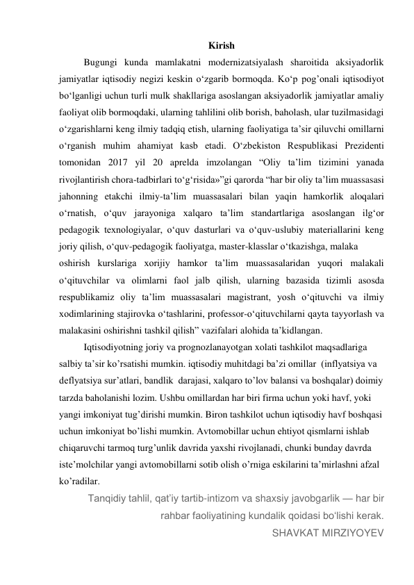 Kirish 
Bugungi kunda mamlakatni modernizatsiyalash sharoitida aksiyadorlik 
jamiyatlar iqtisodiy negizi keskin o‘zgarib bormoqda. Ko‘p pog’onali iqtisodiyot 
bo‘lganligi uchun turli mulk shakllariga asoslangan aksiyadorlik jamiyatlar amaliy 
faoliyat olib bormoqdaki, ularning tahlilini olib borish, baholash, ular tuzilmasidagi 
o‘zgarishlarni keng ilmiy tadqiq etish, ularning faoliyatiga ta’sir qiluvchi omillarni 
o‘rganish muhim ahamiyat kasb etadi. O‘zbekiston Respublikasi Prezidenti 
tomonidan 2017 yil 20 aprelda imzolangan “Oliy ta’lim tizimini yanada 
rivojlantirish chora-tadbirlari to‘g‘risida»”gi qarorda “har bir oliy ta’lim muassasasi 
jahonning etakchi ilmiy-ta’lim muassasalari bilan yaqin hamkorlik aloqalari 
o‘rnatish, o‘quv jarayoniga xalqaro ta’lim standartlariga asoslangan ilg‘or 
pedagogik texnologiyalar, o‘quv dasturlari va o‘quv-uslubiy materiallarini keng 
joriy qilish, o‘quv-pedagogik faoliyatga, master-klasslar o‘tkazishga, malaka 
oshirish kurslariga xorijiy hamkor ta’lim muassasalaridan yuqori malakali 
o‘qituvchilar va olimlarni faol jalb qilish, ularning bazasida tizimli asosda 
respublikamiz oliy ta’lim muassasalari magistrant, yosh o‘qituvchi va ilmiy 
xodimlarining stajirovka o‘tashlarini, professor-o‘qituvchilarni qayta tayyorlash va 
malakasini oshirishni tashkil qilish” vazifalari alohida ta’kidlangan. 
Iqtisodiyotning joriy va prognozlanayotgan xolati tashkilot maqsadlariga 
salbiy ta’sir ko’rsatishi mumkin. iqtisodiy muhitdagi ba’zi omillar  (inflyatsiya va 
deflyatsiya sur’atlari, bandlik  darajasi, xalqaro to’lov balansi va boshqalar) doimiy 
tarzda baholanishi lozim. Ushbu omillardan har biri firma uchun yoki havf, yoki 
yangi imkoniyat tug’dirishi mumkin. Biron tashkilot uchun iqtisodiy havf boshqasi 
uchun imkoniyat bo’lishi mumkin. Avtomobillar uchun ehtiyot qismlarni ishlab 
chiqaruvchi tarmoq turg’unlik davrida yaxshi rivojlanadi, chunki bunday davrda 
iste’molchilar yangi avtomobillarni sotib olish o’rniga eskilarini ta’mirlashni afzal 
ko’radilar. 
Tanqidiy tahlil, qatʼiy tartib-intizom va shaxsiy javobgarlik — har bir 
rahbar faoliyatining kundalik qoidasi boʻlishi kerak. 
SHAVKAT MIRZIYOYEV 
