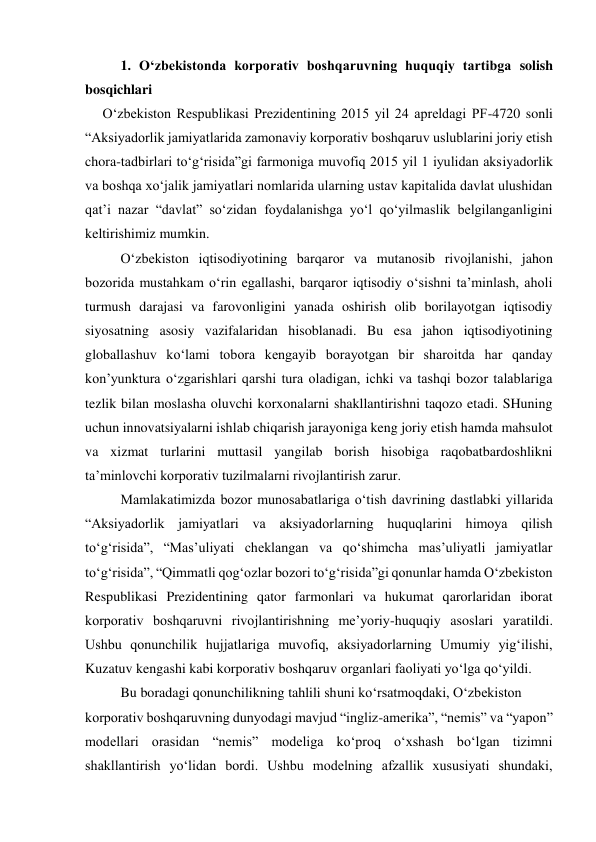 1. O‘zbekistonda korporativ boshqaruvning huquqiy tartibga solish 
bosqichlari 
     O‘zbekiston Respublikasi Prezidentining 2015 yil 24 apreldagi PF-4720 sonli 
“Aksiyadorlik jamiyatlarida zamonaviy korporativ boshqaruv uslublarini joriy etish 
chora-tadbirlari to‘g‘risida”gi farmoniga muvofiq 2015 yil 1 iyulidan aksiyadorlik 
va boshqa xo‘jalik jamiyatlari nomlarida ularning ustav kapitalida davlat ulushidan 
qat’i nazar “davlat” so‘zidan foydalanishga yo‘l qo‘yilmaslik belgilanganligini 
keltirishimiz mumkin. 
O‘zbekiston iqtisodiyotining barqaror va mutanosib rivojlanishi, jahon 
bozorida mustahkam o‘rin egallashi, barqaror iqtisodiy o‘sishni ta’minlash, aholi 
turmush darajasi va farovonligini yanada oshirish olib borilayotgan iqtisodiy 
siyosatning asosiy vazifalaridan hisoblanadi. Bu esa jahon iqtisodiyotining 
globallashuv ko‘lami tobora kengayib borayotgan bir sharoitda har qanday 
kon’yunktura o‘zgarishlari qarshi tura oladigan, ichki va tashqi bozor talablariga 
tezlik bilan moslasha oluvchi korxonalarni shakllantirishni taqozo etadi. SHuning 
uchun innovatsiyalarni ishlab chiqarish jarayoniga keng joriy etish hamda mahsulot 
va xizmat turlarini muttasil yangilab borish hisobiga raqobatbardoshlikni 
ta’minlovchi korporativ tuzilmalarni rivojlantirish zarur. 
Mamlakatimizda bozor munosabatlariga o‘tish davrining dastlabki yillarida 
“Aksiyadorlik jamiyatlari va aksiyadorlarning huquqlarini himoya qilish 
to‘g‘risida”, “Mas’uliyati cheklangan va qo‘shimcha mas’uliyatli jamiyatlar 
to‘g‘risida”, “Qimmatli qog‘ozlar bozori to‘g‘risida”gi qonunlar hamda O‘zbekiston 
Respublikasi Prezidentining qator farmonlari va hukumat qarorlaridan iborat 
korporativ boshqaruvni rivojlantirishning me’yoriy-huquqiy asoslari yaratildi. 
Ushbu qonunchilik hujjatlariga muvofiq, aksiyadorlarning Umumiy yig‘ilishi, 
Kuzatuv kengashi kabi korporativ boshqaruv organlari faoliyati yo‘lga qo‘yildi. 
Bu boradagi qonunchilikning tahlili shuni ko‘rsatmoqdaki, O‘zbekiston 
korporativ boshqaruvning dunyodagi mavjud “ingliz-amerika”, “nemis” va “yapon” 
modellari orasidan “nemis” modeliga ko‘proq o‘xshash bo‘lgan tizimni 
shakllantirish yo‘lidan bordi. Ushbu modelning afzallik xususiyati shundaki, 
