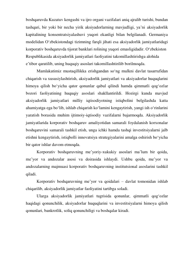 boshqaruvda Kuzatuv kengashi va ijro organi vazifalari aniq ajralib turishi, bundan 
tashqari, bir yoki bir necha yirik aksiyadorlarning mavjudligi, ya’ni aksiyadorlik 
kapitalining konsentratsiyalashuvi yuqori ekanligi bilan belgilanadi. Germaniya 
modelidan O‘zbekistondagi tizimning farqli jihati esa aksiyadorlik jamiyatlaridagi 
korporativ boshqaruvda tijorat banklari rolining yuqori emasligidadir. O‘zbekiston  
Respublikasida aksiyadorlik jamiyatlari faoliyatini takomillashtirishga alohida  
e’tibor qaratilib, uning huquqiy asoslari takomillashtirilib borilmoqda. 
Mamlakatimiz mustaqillikka erishgandan so‘ng mulkni davlat tasarrufidan 
chiqarish va xususiylashtirish, aksiyadorlik jamiyatlari va aksiyadorlar huquqlarini 
himoya qilish bo‘yicha qator qonunlar qabul qilindi hamda qimmatli qog‘ozlar 
bozori faoliyatining huquqiy asoslari shakllantirildi. Hozirgi kunda mavjud 
aksiyadorlik jamiyatlari milliy iqtisodiyotning istiqbolini belgilashda katta 
ahamiyatga ega bo‘lib, ishlab chiqarish ko‘lamini kengaytirish, yangi ish o‘rinlarini 
yaratish borasida muhim ijtimoiy-iqtisodiy vazifalarni bajarmoqda. Aksiyadorlik 
jamiyatlarida korporativ boshqaruv amaliyotidan samarali foydalanish korxonalar 
boshqaruvini samarali tashkil etish, unga ichki hamda tashqi investitsiyalarni jalb 
etishni kengaytirish, istiqbolli innovatsiya strategiyalarini amalga oshirish bo‘yicha 
bir qator ishlar davom etmoqda. 
Korporativ boshqaruvning me’yoriy-xukukiy asoslari ma’lum bir qoida, 
me’yor va andozalar asosi va doirasida ishlaydi. Ushbu qoida, me’yor va 
andozalarning majmuasi korporativ boshqaruvning institutsional asoslarini tashkil 
qiladi. 
Korporativ boshqaruvning me’yor va qoidalari – davlat tomonidan ishlab 
chiqarilib, aksiyadorlik jamiyatlar faoliyatini tartibga soladi. 
Ularga aksiyadorlik jamiyatlari tugrisida qonunlar, qimmatli qog‘ozlar 
haqidagi qonunchilik, aksiyadorlar huquqlarini va investitsiyalarni himoya qilish 
qonunlari, bankrotlik, soliq qonunchiligi va boshqalar kiradi. 
 
 
 
 
