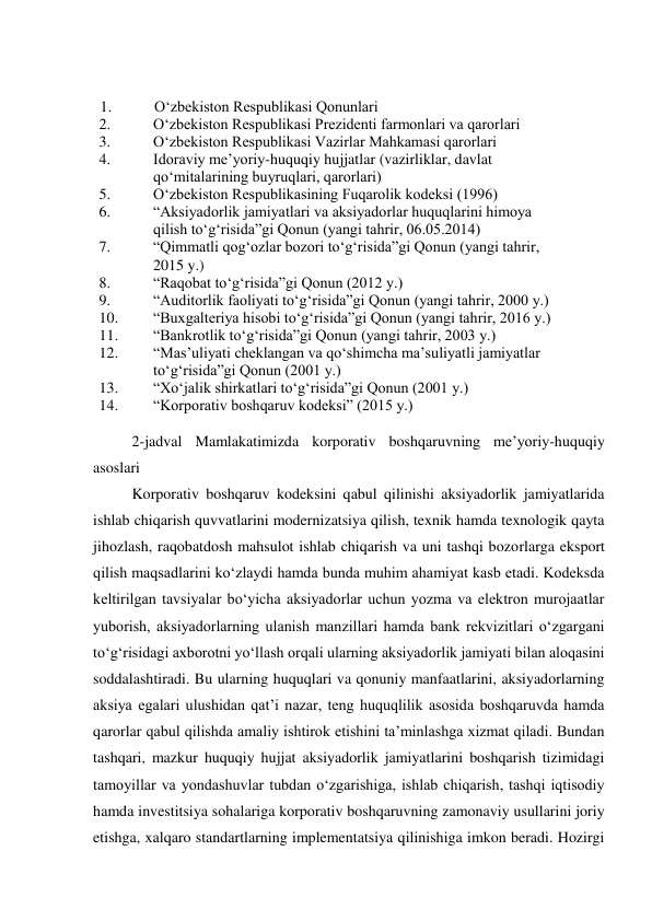  
2-jadval Mamlakatimizda korporativ boshqaruvning me’yoriy-huquqiy 
asoslari 
Korporativ boshqaruv kodeksini qabul qilinishi aksiyadorlik jamiyatlarida 
ishlab chiqarish quvvatlarini modernizatsiya qilish, texnik hamda texnologik qayta 
jihozlash, raqobatdosh mahsulot ishlab chiqarish va uni tashqi bozorlarga eksport 
qilish maqsadlarini ko‘zlaydi hamda bunda muhim ahamiyat kasb etadi. Kodeksda 
keltirilgan tavsiyalar bo‘yicha aksiyadorlar uchun yozma va elektron murojaatlar 
yuborish, aksiyadorlarning ulanish manzillari hamda bank rekvizitlari o‘zgargani 
to‘g‘risidagi axborotni yo‘llash orqali ularning aksiyadorlik jamiyati bilan aloqasini 
soddalashtiradi. Bu ularning huquqlari va qonuniy manfaatlarini, aksiyadorlarning 
aksiya egalari ulushidan qat’i nazar, teng huquqlilik asosida boshqaruvda hamda 
qarorlar qabul qilishda amaliy ishtirok etishini ta’minlashga xizmat qiladi. Bundan 
tashqari, mazkur huquqiy hujjat aksiyadorlik jamiyatlarini boshqarish tizimidagi 
tamoyillar va yondashuvlar tubdan o‘zgarishiga, ishlab chiqarish, tashqi iqtisodiy 
hamda investitsiya sohalariga korporativ boshqaruvning zamonaviy usullarini joriy 
etishga, xalqaro standartlarning implementatsiya qilinishiga imkon beradi. Hozirgi 
 
 
1.          O‘zbekiston Respublikasi Qonunlari  
2.  
O‘zbekiston Respublikasi Prezidenti farmonlari va qarorlari  
3.  
O‘zbekiston Respublikasi Vazirlar Mahkamasi qarorlari  
4.  
Idoraviy me’yoriy-huquqiy hujjatlar (vazirliklar, davlat 
qo‘mitalarining buyruqlari, qarorlari)  
5.  
O‘zbekiston Respublikasining Fuqarolik kodeksi (1996)  
6.  
“Aksiyadorlik jamiyatlari va aksiyadorlar huquqlarini himoya 
qilish to‘g‘risida”gi Qonun (yangi tahrir, 06.05.2014)  
7.  
“Qimmatli qog‘ozlar bozori to‘g‘risida”gi Qonun (yangi tahrir, 
2015 y.)  
8.  
“Raqobat to‘g‘risida”gi Qonun (2012 y.)  
9.  
“Auditorlik faoliyati to‘g‘risida”gi Qonun (yangi tahrir, 2000 y.)  
10.  
“Buxgalteriya hisobi to‘g‘risida”gi Qonun (yangi tahrir, 2016 y.)  
11.  
“Bankrotlik to‘g‘risida”gi Qonun (yangi tahrir, 2003 y.)  
12.  
“Mas’uliyati cheklangan va qo‘shimcha ma’suliyatli jamiyatlar 
to‘g‘risida”gi Qonun (2001 y.)  
13.  
“Xo‘jalik shirkatlari to‘g‘risida”gi Qonun (2001 y.)  
14.  
“Korporativ boshqaruv kodeksi” (2015 y.)  
 
