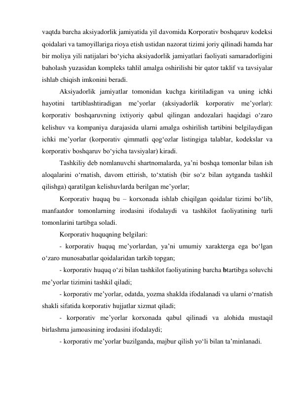 vaqtda barcha aksiyadorlik jamiyatida yil davomida Korporativ boshqaruv kodeksi 
qoidalari va tamoyillariga rioya etish ustidan nazorat tizimi joriy qilinadi hamda har 
bir moliya yili natijalari bo‘yicha aksiyadorlik jamiyatlari faoliyati samaradorligini 
baholash yuzasidan kompleks tahlil amalga oshirilishi bir qator taklif va tavsiyalar 
ishlab chiqish imkonini beradi. 
Aksiyadorlik jamiyatlar tomonidan kuchga kiritiladigan va uning ichki 
hayotini tartiblashtiradigan me’yorlar (aksiyadorlik korporativ me’yorlar): 
korporativ boshqaruvning ixtiyoriy qabul qilingan andozalari haqidagi o‘zaro 
kelishuv va kompaniya darajasida ularni amalga oshirilish tartibini belgilaydigan 
ichki me’yorlar (korporativ qimmatli qog‘ozlar listingiga talablar, kodekslar va 
korporativ boshqaruv bo‘yicha tavsiyalar) kiradi. 
Tashkiliy deb nomlanuvchi shartnomalarda, ya’ni boshqa tomonlar bilan ish 
aloqalarini o‘rnatish, davom ettirish, to‘xtatish (bir so‘z bilan aytganda tashkil 
qilishga) qaratilgan kelishuvlarda berilgan me’yorlar; 
Korporativ huquq bu – korxonada ishlab chiqilgan qoidalar tizimi bo‘lib, 
manfaatdor tomonlarning irodasini ifodalaydi va tashkilot faoliyatining turli 
tomonlarini tartibga soladi. 
Korporativ huquqning belgilari: 
- korporativ huquq me’yorlardan, ya’ni umumiy xarakterga ega bo‘lgan 
o‘zaro munosabatlar qoidalaridan tarkib topgan; 
- korporativ huquq o‘zi bilan tashkilot faoliyatining barcha btartibga soluvchi 
me’yorlar tizimini tashkil qiladi; 
- korporativ me’yorlar, odatda, yozma shaklda ifodalanadi va ularni o‘rnatish 
shakli sifatida korporativ hujjatlar xizmat qiladi; 
- korporativ me’yorlar korxonada qabul qilinadi va alohida mustaqil 
birlashma jamoasining irodasini ifodalaydi; 
- korporativ me’yorlar buzilganda, majbur qilish yo‘li bilan ta’minlanadi. 
