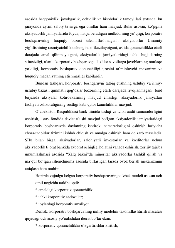 asosida haqqoniylik, javobgarlik, ochiqlik va hisobdorlik tamoyillari yotsada, bu 
jarayonda ayrim salbiy ta’sirga ega omillar ham mavjud. Bular asosan, ko‘pgina 
aksiyadorlik jamiyatlarida foyda, natija beradigan mulkdorning yo‘qligi, korporativ 
boshqaruvning huquqiy 
bazasi 
takomillashmagani, 
aksiyadorlar 
Umumiy 
yig‘ilishining rasmiyatchilik uchungina o‘tkazilayotgani, aslida qonunchilikka etarli 
darajada amal qilinmayotgani, aksiyadorlik jamiyatlaridagi ichki hujjatlarning 
sifatsizligi, ularda korporativ boshqaruvga daxldor savollarga javoblarning mutlaqo 
yo‘qligi, korporativ boshqaruv qonunchiligi ijrosini ta’minlovchi mexanizm va 
huquqiy madaniyatning etishmasligi kabilardir. 
Bundan tashqari, korporativ boshqaruvni tatbiq etishning uslubiy va ilmiy-
uslubiy bazasi, qimmatli qog‘ozlar bozorining etarli darajada rivojlanmagani, fond 
birjasida aksiyalar kotirovkasining mavjud emasligi, aksiyadorlik jamiyatlari 
faoliyati oshkoraligining sustligi kabi qator kamchiliklar mavjud. 
O‘zbekiston Respublikasi bank tiimida tashqi va ichki audit samaradorligini 
oshirish, ustav fondida davlat ulushi mavjud bo‘lgan aksiyadorlik jamiyatlaridagi 
korporativ boshqaruvda davlatning ishtiroki samaradorligini oshirish bo‘yicha 
chora-tadbirlar tizimini ishlab chiqish va amalga oshirish ham dolzarb masaladir. 
SHu bilan birga, aksiyadorlar, salohiyatli investorlar va kreditorlar uchun 
aksiyadorlik tijorat bankida axborot ochiqligi holatini yanada oshirish, xorijiy tajriba 
umumlashmasi asosida “Xalq bakni”da minoritar aksiyadorlar tashkil qilish va 
ma’qul bo‘lgan ishonchnoma asosida birlashgan tarzda ovoz berish mexanizmini 
aniqlash ham muhim. 
Hozirda vujudga kelgan korporativ boshqaruvning o‘zbek modeli asosan uch 
omil negizida tarkib topdi: 
* amaldagi korporativ qonunchilik; 
* ichki korporativ andozalar; 
* joylardagi korporativ amaliyot. 
Demak, korporativ boshqaruvning milliy modelini takomillashtirish masalasi 
quyidagi uch asosiy yo‘nalishdan iborat bo‘lar ekan: 
* korporativ qonunchilikka o‘zgartirishlar kiritish; 
