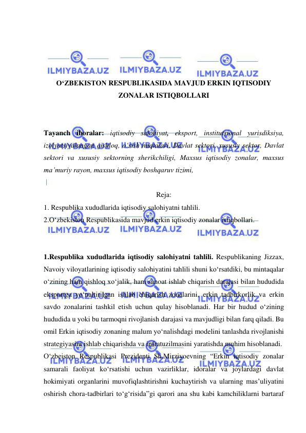  
 
 
 
 
 
O‘ZBEKISTON RESPUBLIKASIDA MAVJUD ERKIN IQTISODIY 
ZONALAR ISTIQBOLLARI 
 
 
Tayanch iboralar: iqtisodiy salohiyat, eksport, institutsional yurisdiksiya, 
izolyatsiyalangan qishloq, o‘sish nuqtalari, Davlat sektori, xususiy sektor, Davlat 
sektori va xususiy sektorning sherikchiligi, Maxsus iqtisodiy zonalar, maxsus 
ma’muriy rayon, maxsus iqtisodiy boshqaruv tizimi,  
 
Reja: 
1. Respublika xududlarida iqtisodiy salohiyatni tahlili. 
2.O‘zbekiston Respublikasida mavjud erkin iqtisodiy zonalar istiqbollari. 
 
 
1.Respublika xududlarida iqtisodiy salohiyatni tahlili. Respublikaning Jizzax, 
Navoiy viloyatlarining iqtisodiy salohiyatini tahlili shuni ko‘rsatdiki, bu mintaqalar 
o‘zining ham qishloq xo‘jalik, ham sanoat ishlab chiqarish darajasi bilan hududida 
eksportga yo‘naltirilgan ishlab chiqarish zonalarini, erkin tadbirkorlik va erkin 
savdo zonalarini tashkil etish uchun qulay hisoblanadi. Har bir hudud o‘zining 
hududida u yoki bu tarmoqni rivojlanish darajasi va mavjudligi bilan farq qiladi. Bu 
omil Erkin iqtisodiy zonaning malum yo‘nalishdagi modelini tanlashda rivojlanishi 
strategiyasini ishlab chiqarishda va infratuzilmasini yaratishda muhim hisoblanadi. 
O‘zbeiston Respublikasi Prezidenti Sh.Mirziyoevning “Erkin iqtisodiy zonalar 
samarali faoliyat ko‘rsatishi uchun vazirliklar, idoralar va joylardagi davlat 
hokimiyati organlarini muvofiqlashtirishni kuchaytirish va ularning mas’uliyatini 
oshirish chora-tadbirlari to‘g‘risida”gi qarori ana shu kabi kamchiliklarni bartaraf 
