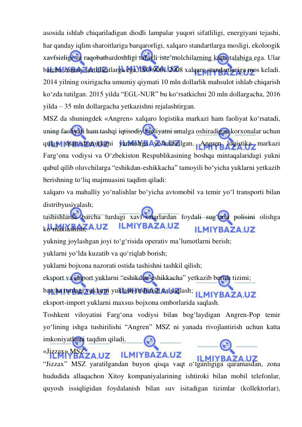  
 
asosida ishlab chiqariladigan diodli lampalar yuqori sifatliligi, energiyani tejashi, 
har qanday iqlim sharoitlariga barqarorligi, xalqaro standartlarga mosligi, ekoloogik 
xavfsizligi va raqobatbardoshligi tufayli iste’molchilarning katta talabiga ega. Ular 
barcha zaruriy sertifikatlarga ega, ISO 9001:2008 xalqaro standartlariga mos keladi. 
2014 yilning oxirigacha umumiy qiymati 10 mln dollarlik mahsulot ishlab chiqarish 
ko‘zda tutilgan. 2015 yilda “EGL-NUR” bu ko‘rsatkichni 20 mln dollargacha, 2016 
yilda – 35 mln dollargacha yetkazishni rejalashtirgan.   
MSZ da shuningdek «Angren» xalqaro logistika markazi ham faoliyat ko‘rsatadi, 
uning faoliyati ham tashqi iqtisodiy faoliyatni amalga oshiradigan korxonalar uchun 
qulay shart-sharoitlarni yaratishga yo‘naltirilgan. Angren logistika markazi 
Farg‘ona vodiysi va O‘zbekiston Respublikasining boshqa mintaqalaridagi yukni 
qabul qilib oluvchilarga “eshikdan-eshikkacha” tamoyili bo‘yicha yuklarni yetkazib 
berishning to‘liq majmuasini taqdim qiladi: 
xalqaro va mahalliy yo‘nalishlar bo‘yicha avtomobil va temir yo‘l transporti bilan 
distribyusiyalash; 
tashishlarda barcha turdagi xavf-xatarlardan foydali sug‘urta polisini olishga 
ko‘maklashish; 
yukning joylashgan joyi to‘g‘risida operativ ma’lumotlarni berish;  
yuklarni yo‘lda kuzatib va qo‘riqlab borish; 
yuklarni bojxona nazorati ostida tashishni tashkil qilish; 
eksport va import yuklarni “eshikdan-eshikkacha” yetkazib berish tizimi; 
barcha turdagi yuklarni yuklash-tushirish va saqlash; 
eksport-import yuklarni maxsus bojxona omborlarida saqlash. 
Toshkent viloyatini Farg‘ona vodiysi bilan bog‘laydigan Angren-Pop temir 
yo‘lining ishga tushirilishi “Angren” MSZ ni yanada rivojlantirish uchun katta 
imkoniyatlarni taqdim qiladi.   
«Jizzax» MSZ 
“Jizzax” MSZ yaratilgandan buyon qisqa vaqt o‘tganligiga qaramasdan, zona 
hududida allaqachon Xitoy kompaniyalarining ishtiroki bilan mobil telefonlar, 
quyosh issiqligidan foydalanish bilan suv isitadigan tizimlar (kollektorlar), 
