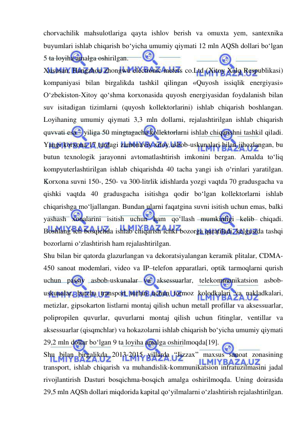  
 
chorvachilik mahsulotlariga qayta ishlov berish va omuxta yem, santexnika 
buyumlari ishlab chiqarish bo‘yicha umumiy qiymati 12 mln AQSh dollari bo‘lgan 
5 ta loyiha amalga oshirilgan.   
Xususan, Hangzhou zhongwu electronic meters co.Ltd (Xitoy Xalq Respublikasi) 
kompaniyasi bilan birgalikda tashkil qilingan «Quyosh issiqlik energiyasi» 
O‘zbekiston-Xitoy qo‘shma korxonasida quyosh energiyasidan foydalanish bilan 
suv isitadigan tizimlarni (quyosh kollektorlarini) ishlab chiqarish boshlangan. 
Loyihaning umumiy qiymati 3,3 mln dollarni, rejalashtirilgan ishlab chiqarish 
quvvati esa – yiliga 50 mingtagacha kollektorlarni ishlab chiqarishni tashkil qiladi. 
Yangi korxona 17 turdagi zamonaviy xitoy asbob-uskunalari bilan jihozlangan, bu 
butun texnologik jarayonni avtomatlashtirish imkonini bergan. Amalda to‘liq 
kompyuterlashtirilgan ishlab chiqarishda 40 tacha yangi ish o‘rinlari yaratilgan. 
Korxona suvni 150-, 250- va 300-litrlik idishlarda yozgi vaqtda 70 gradusgacha va 
qishki vaqtda 40 gradusgacha isitishga qodir bo‘lgan kollektorlarni ishlab 
chiqarishga mo‘ljallangan. Bundan ularni faqatgina suvni isitish uchun emas, balki 
yashash xonalarini isitish uchun ham qo‘llash mumkinligi kelib chiqadi. 
Boshlang‘ich bosqichda ishlab chiqarish ichki bozorga qaratiladi, kelgusida tashqi 
bozorlarni o‘zlashtirish ham rejalashtirilgan.   
Shu bilan bir qatorda glazurlangan va dekoratsiyalangan keramik plitalar, CDMA-
450 sanoat modemlari, video va IP–telefon apparatlari, optik tarmoqlarni qurish 
uchun passiv asbob-uskunalar va aksessuarlar, telekommunikatsion asbob-
uskunalar, barcha transport turlari uchun tormoz kolodkalari va nakladkalari, 
metizlar, gipsokarton listlarni montaj qilish uchun metall profillar va aksessuarlar, 
polipropilen quvurlar, quvurlarni montaj qilish uchun fitinglar, ventillar va 
aksessuarlar (qisqmchlar) va hokazolarni ishlab chiqarish bo‘yicha umumiy qiymati 
29,2 mln dollar bo‘lgan 9 ta loyiha amalga oshirilmoqda[19].   
Shu bilan birgalikda 2013-2015 yillarda “Jizzax” maxsus sanoat zonasining 
transport, ishlab chiqarish va muhandislik-kommunikatsion infratuzilmasini jadal 
rivojlantirish Dasturi bosqichma-bosqich amalga oshirilmoqda. Uning doirasida 
29,5 mln AQSh dollari miqdorida kapital qo‘yilmalarni o‘zlashtirish rejalashtirilgan. 
