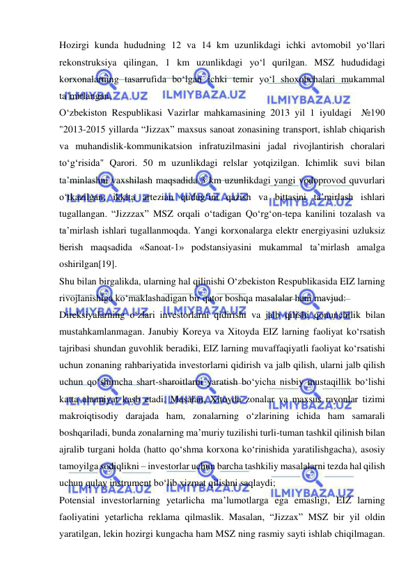  
 
Hozirgi kunda hududning 12 va 14 km uzunlikdagi ichki avtomobil yo‘llari 
rekonstruksiya qilingan, 1 km uzunlikdagi yo‘l qurilgan. MSZ hududidagi 
korxonalarning tasarrufida bo‘lgan ichki temir yo‘l shoxobchalari mukammal 
ta’mirlangan,  
O‘zbekiston Respublikasi Vazirlar mahkamasining 2013 yil 1 iyuldagi  №190 
"2013-2015 yillarda “Jizzax” maxsus sanoat zonasining transport, ishlab chiqarish 
va muhandislik-kommunikatsion infratuzilmasini jadal rivojlantirish choralari 
to‘g‘risida" Qarori. 50 m uzunlikdagi relslar yotqizilgan. Ichimlik suvi bilan 
ta’minlashni yaxshilash maqsadida 3 km uzunlikdagi yangi vodoprovod quvurlari 
o‘tkazilgan, ikkita artezian qudug‘ini qazish va bittasini ta’mirlash ishlari 
tugallangan. “Jizzzax” MSZ orqali o‘tadigan Qo‘rg‘on-tepa kanilini tozalash va 
ta’mirlash ishlari tugallanmoqda. Yangi korxonalarga elektr energiyasini uzluksiz 
berish maqsadida «Sanoat-1» podstansiyasini mukammal ta’mirlash amalga 
oshirilgan[19].  
Shu bilan birgalikda, ularning hal qilinishi O‘zbekiston Respublikasida EIZ larning 
rivojlanishiga ko‘maklashadigan bir qator boshqa masalalar ham mavjud: 
Direksiyalarning o‘zlari investorlarni qidirishi va jalb qilishi qonunchilik bilan 
mustahkamlanmagan. Janubiy Koreya va Xitoyda EIZ larning faoliyat ko‘rsatish 
tajribasi shundan guvohlik beradiki, EIZ larning muvaffaqiyatli faoliyat ko‘rsatishi 
uchun zonaning rahbariyatida investorlarni qidirish va jalb qilish, ularni jalb qilish 
uchun qo‘shimcha shart-sharoitlarni yaratish bo‘yicha nisbiy mustaqillik bo‘lishi 
katta ahamiyat kasb etadi. Masalan, Xitoyda zonalar va maxsus rayonlar tizimi 
makroiqtisodiy darajada ham, zonalarning o‘zlarining ichida ham samarali 
boshqariladi, bunda zonalarning ma’muriy tuzilishi turli-tuman tashkil qilinish bilan 
ajralib turgani holda (hatto qo‘shma korxona ko‘rinishida yaratilishgacha), asosiy 
tamoyilga sodiqlikni – investorlar uchun barcha tashkiliy masalalarni tezda hal qilish 
uchun qulay instrument bo‘lib xizmat qilishni saqlaydi;  
Potensial investorlarning yetarlicha ma’lumotlarga ega emasligi, EIZ larning 
faoliyatini yetarlicha reklama qilmaslik. Masalan, “Jizzax” MSZ bir yil oldin 
yaratilgan, lekin hozirgi kungacha ham MSZ ning rasmiy sayti ishlab chiqilmagan. 
