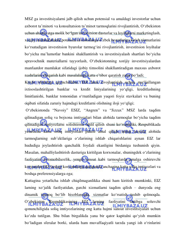  
 
MSZ ga investitsiyalarni jalb qilish uchun potensial va amaldagi investorlar uchun 
axborot ta’minoti va konsultatsion ta’minot tarmoqlarini rivojlantirish, O‘zbekiston 
uchun ahamiyatga molik bo‘lgan investitsion dasturlar va loyihalarni marketinglash, 
xorijiy mamlakatlarda potensial investorlarga o‘zbek bozorlariga kirish xizmatlarini 
ko‘rsatadigan investitsion byurolar tarmog‘ini rivojlantirish, investitsion loyihalar 
bo‘yicha ma’lumotlar bankini shakllantirish va investitsiyalash shartlari bo‘yicha 
spravochnik materiallarni tayyorlash, O‘zbekistonning xorijiy investitsiyalardan 
manfaatdor mamlakat sifatidagi ijobiy timsolini shakllantiradigan maxsus axborot 
nashrlarini chiqarish kabi masalalarga katta e’tibor qaratish zarur bo‘ladi; 
Kredit olishdagi qiyinchiliklar, EIZ larni rivojlantirish uchun mo‘ljallangan 
ixtisoslashtirilgan banklar va kredit liniyalarining yo‘qligi, kreditlashning 
limitlanishi, banklar tomonidan o‘rnatiladigan yuqori foyiz stavkalari va buning 
oqibati sifatida zaruriy hajmdagi kreditlarni olishning iloji yo‘qligi; 
 O‘zbekistonda “Navoiy” ESIZ, “Angren” va “Jizzax” MSZ larda taqdim 
qilinadigan soliq va bojxona imtiyozlari bilan alohida tarmoqlar bo‘yicha taqdim 
qilinadigan imtiyozlarni solishtirma tahlil qilish shuni ko‘rsatadiki, Respublikada 
yetarlicha katta soliq imtiyozlari paketi amal qiladi, uning asosida alohida 
tarmoqlarning sub’ektlariga o‘zlarining ishlab chiqarishlarini aynan EIZ lar 
hududiga joylashtirish qanchalik foydali ekanligini birdaniga tushunish qiyin. 
Masalan, mahalliylashtirish dasturiga kiritilgan korxonalar, shuningdek o‘zlarining 
faoliyatini avtomobilsozlik, yengil sanoat kabi tarmoqlarda amalga oshiruvchi 
korxonalar EIZ lardagi korxonalarga qaraganda anchagina katta soliq imtiyozlari va 
boshqa preferensiyalarga ega;  
Kattagina yetarlicha ishlab chiqilmaganlikka shuni ham kiritish mumkinki, EIZ 
larning xo‘jalik faoliyatidan, garchi xizmatlarni taqdim qilish – dunyoda eng 
dinamik tarmoq bo‘lib hisoblansada, xizmatlar ko‘rsatish tushib qolmoqda. 
O‘zbekiston 
Respublikasining 
EIZ 
larning 
faoliyatini 
tartibga 
soluvchi 
qonunchiligida soliq imtiyozlarining eng katta hajmi sanoat investitsiyalari uchun 
ko‘zda tutilgan. Shu bilan birgalikda yana bir qator kapitalni qo‘yish mumkin 
bo‘ladigan sferalar borki, ularda ham muvaffaqiyatli tarzda yangi ish o‘rinlarini 
