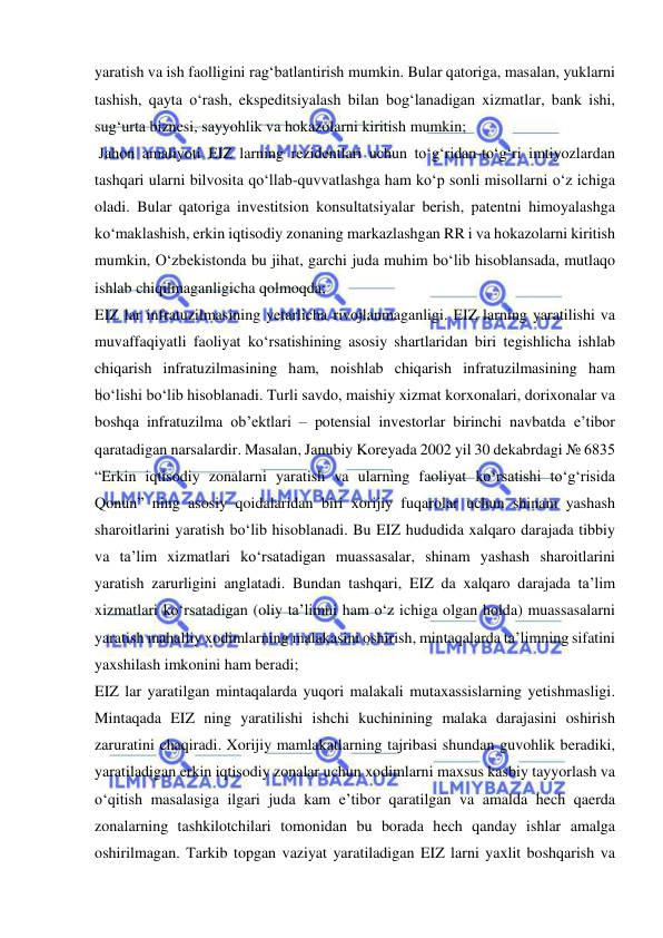  
 
yaratish va ish faolligini rag‘batlantirish mumkin. Bular qatoriga, masalan, yuklarni 
tashish, qayta o‘rash, ekspeditsiyalash bilan bog‘lanadigan xizmatlar, bank ishi, 
sug‘urta biznesi, sayyohlik va hokazolarni kiritish mumkin;  
 Jahon amaliyoti EIZ larning rezidentlari uchun to‘g‘ridan-to‘g‘ri imtiyozlardan 
tashqari ularni bilvosita qo‘llab-quvvatlashga ham ko‘p sonli misollarni o‘z ichiga 
oladi. Bular qatoriga investitsion konsultatsiyalar berish, patentni himoyalashga 
ko‘maklashish, erkin iqtisodiy zonaning markazlashgan RR i va hokazolarni kiritish 
mumkin, O‘zbekistonda bu jihat, garchi juda muhim bo‘lib hisoblansada, mutlaqo 
ishlab chiqilmaganligicha qolmoqda; 
EIZ lar infratuzilmasining yetarlicha rivojlanmaganligi. EIZ larning yaratilishi va 
muvaffaqiyatli faoliyat ko‘rsatishining asosiy shartlaridan biri tegishlicha ishlab 
chiqarish infratuzilmasining ham, noishlab chiqarish infratuzilmasining ham 
bo‘lishi bo‘lib hisoblanadi. Turli savdo, maishiy xizmat korxonalari, dorixonalar va 
boshqa infratuzilma ob’ektlari – potensial investorlar birinchi navbatda e’tibor 
qaratadigan narsalardir. Masalan, Janubiy Koreyada 2002 yil 30 dekabrdagi № 6835 
“Erkin iqtisodiy zonalarni yaratish va ularning faoliyat ko‘rsatishi to‘g‘risida 
Qonun” ning asosiy qoidalaridan biri xorijiy fuqarolar uchun shinam yashash 
sharoitlarini yaratish bo‘lib hisoblanadi. Bu EIZ hududida xalqaro darajada tibbiy 
va ta’lim xizmatlari ko‘rsatadigan muassasalar, shinam yashash sharoitlarini 
yaratish zarurligini anglatadi. Bundan tashqari, EIZ da xalqaro darajada ta’lim 
xizmatlari ko‘rsatadigan (oliy ta’limni ham o‘z ichiga olgan holda) muassasalarni 
yaratish mahalliy xodimlarning malakasini oshirish, mintaqalarda ta’limning sifatini 
yaxshilash imkonini ham beradi; 
EIZ lar yaratilgan mintaqalarda yuqori malakali mutaxassislarning yetishmasligi. 
Mintaqada EIZ ning yaratilishi ishchi kuchinining malaka darajasini oshirish 
zaruratini chaqiradi. Xorijiy mamlakatlarning tajribasi shundan guvohlik beradiki, 
yaratiladigan erkin iqtisodiy zonalar uchun xodimlarni maxsus kasbiy tayyorlash va 
o‘qitish masalasiga ilgari juda kam e’tibor qaratilgan va amalda hech qaerda 
zonalarning tashkilotchilari tomonidan bu borada hech qanday ishlar amalga 
oshirilmagan. Tarkib topgan vaziyat yaratiladigan EIZ larni yaxlit boshqarish va 
