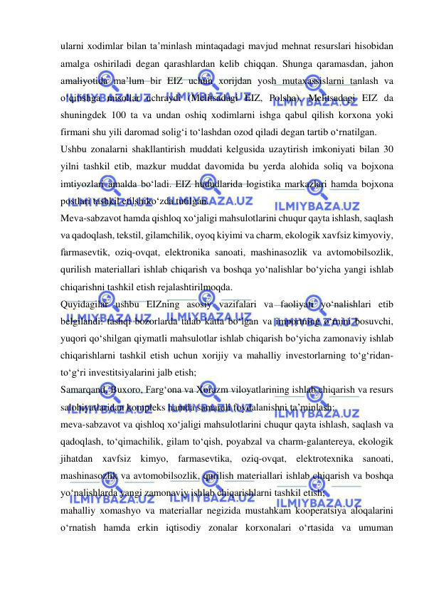  
 
ularni xodimlar bilan ta’minlash mintaqadagi mavjud mehnat resurslari hisobidan 
amalga oshiriladi degan qarashlardan kelib chiqqan. Shunga qaramasdan, jahon 
amaliyotida ma’lum bir EIZ uchun xorijdan yosh mutaxassislarni tanlash va 
o‘qitishga misollar uchraydi (Melitsadagi EIZ, Polsha). Melitsadagi EIZ da 
shuningdek 100 ta va undan oshiq xodimlarni ishga qabul qilish korxona yoki 
firmani shu yili daromad solig‘i to‘lashdan ozod qiladi degan tartib o‘rnatilgan. 
Ushbu zonalarni shakllantirish muddati kelgusida uzaytirish imkoniyati bilan 30 
yilni tashkil etib, mazkur muddat davomida bu yerda alohida soliq va bojxona 
imtiyozlari amalda bo‘ladi. EIZ hududlarida logistika markazlari hamda bojxona 
postlari tashkil etilshiko‘zda tutilgan. 
Meva-sabzavot hamda qishloq xo‘jaligi mahsulotlarini chuqur qayta ishlash, saqlash 
va qadoqlash, tekstil, gilamchilik, oyoq kiyimi va charm, ekologik xavfsiz kimyoviy, 
farmasevtik, oziq-ovqat, elektronika sanoati, mashinasozlik va avtomobilsozlik, 
qurilish materiallari ishlab chiqarish va boshqa yo‘nalishlar bo‘yicha yangi ishlab 
chiqarishni tashkil etish rejalashtirilmoqda. 
Quyidagilar ushbu EIZning asosiy vazifalari va faoliyati yo‘nalishlari etib 
belgilandi: tashqi bozorlarda talab katta bo‘lgan va importning o‘rnini bosuvchi, 
yuqori qo‘shilgan qiymatli mahsulotlar ishlab chiqarish bo‘yicha zamonaviy ishlab 
chiqarishlarni tashkil etish uchun xorijiy va mahalliy investorlarning to‘g‘ridan-
to‘g‘ri investitsiyalarini jalb etish; 
Samarqand, Buxoro, Farg‘ona va Xorazm viloyatlarining ishlab chiqarish va resurs 
salohiyatlaridan kompleks hamda samarali foydalanishni ta’minlash; 
meva-sabzavot va qishloq xo‘jaligi mahsulotlarini chuqur qayta ishlash, saqlash va 
qadoqlash, to‘qimachilik, gilam to‘qish, poyabzal va charm-galantereya, ekologik 
jihatdan xavfsiz kimyo, farmasevtika, oziq-ovqat, elektrotexnika sanoati, 
mashinasozlik va avtomobilsozlik, qurilish materiallari ishlab chiqarish va boshqa 
yo‘nalishlarda yangi zamonaviy ishlab chiqarishlarni tashkil etish; 
mahalliy xomashyo va materiallar negizida mustahkam kooperatsiya aloqalarini 
o‘rnatish hamda erkin iqtisodiy zonalar korxonalari o‘rtasida va umuman 
