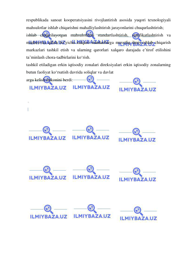  
 
respublikada sanoat kooperatsiyasini rivojlantirish asosida yuqori texnologiyali 
mahsulotlar ishlab chiqarishni mahalliylashtirish jarayonlarini chuqurlashtirish; 
ishlab chiqarilayotgan mahsulotlarni standartlashtirish, sertifikatlashtirish va 
markirovka qilish bo‘yicha xalqaro standartlarga muvofiq ilmiy-ishlab chiqarish 
markazlari tashkil etish va ularning qarorlari xalqaro darajada e’tirof etilishini 
ta’minlash chora-tadbirlarini ko‘rish. 
tashkil etiladigan erkin iqtisodiy zonalari direksiyalari erkin iqtisodiy zonalarning 
butun faoliyat ko‘rsatish davrida soliqlar va davlat  
arga kelish imkonini berdi: 
 
