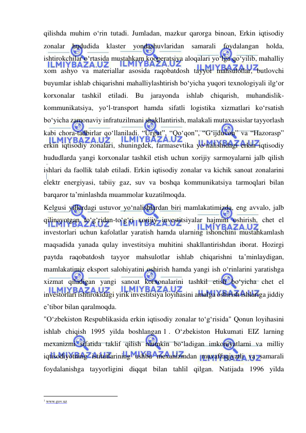  
 
qilishda muhim o‘rin tutadi. Jumladan, mazkur qarorga binoan, Erkin iqtisodiy 
zonalar hududida klaster yondashuvlaridan samarali foydalangan holda, 
ishtirokchilar o‘rtasida mustahkam kooperatsiya aloqalari yo‘lga qo‘yilib, mahalliy 
xom ashyo va materiallar asosida raqobatdosh tayyor mahsulotlar, butlovchi 
buyumlar ishlab chiqarishni mahalliylashtirish bo‘yicha yuqori texnologiyali ilg‘or 
korxonalar tashkil etiladi. Bu jarayonda ishlab chiqarish, muhandislik-
kommunikatsiya, yo‘l-transport hamda sifatli logistika xizmatlari ko‘rsatish 
bo‘yicha zamonaviy infratuzilmani shakllantirish, malakali mutaxassislar tayyorlash 
kabi chora-tadbirlar qo‘llaniladi. “Urgut”, “Qo‘qon”, “G‘ijduvon” va “Hazorasp” 
erkin iqtisodiy zonalari, shuningdek, farmasevtika yo‘nalishidagi erkin iqtisodiy 
hududlarda yangi korxonalar tashkil etish uchun xorijiy sarmoyalarni jalb qilish 
ishlari da faollik talab etiladi. Erkin iqtisodiy zonalar va kichik sanoat zonalarini 
elektr energiyasi, tabiiy gaz, suv va boshqa kommunikatsiya tarmoqlari bilan 
barqaror ta’minlashda muammolar kuzatilmoqda. 
Kelgusi yillardagi ustuvor yo‘nalishlardan biri mamlakatimizda, eng avvalo, jalb 
qilinayotgan to‘g‘ridan-to‘g‘ri xorijiy investitsiyalar hajmini oshirish, chet el 
investorlari uchun kafolatlar yaratish hamda ularning ishonchini mustahkamlash 
maqsadida yanada qulay investitsiya muhitini shakllantirishdan iborat. Hozirgi 
paytda raqobatdosh tayyor mahsulotlar ishlab chiqarishni ta’minlaydigan, 
mamlakatimiz eksport salohiyatini oshirish hamda yangi ish o‘rinlarini yaratishga 
xizmat qiladigan yangi sanoat korxonalarini tashkil etish bo‘yicha chet el 
investorlari ishtirokidagi yirik investitsiya loyihasini amalga oshirish ishlariga jiddiy 
e’tibor bilan qaralmoqda.  
"O‘zbekiston Respublikasida erkin iqtisodiy zonalar to‘g‘risida" Qonun loyihasini 
ishlab chiqish 1995 yilda boshlangan 1 . O‘zbekiston Hukumati EIZ larning 
mexanizmi sifatida taklif qilish mumkin bo‘ladigan imkoniyatlarni va milliy 
iqtisodiyotning istitutlarining ushbu mexanizmdan muvaffaqiyatli va samarali 
foydalanishga tayyorligini diqqat bilan tahlil qilgan. Natijada 1996 yilda 
                                                           
1 www.gov.uz 
