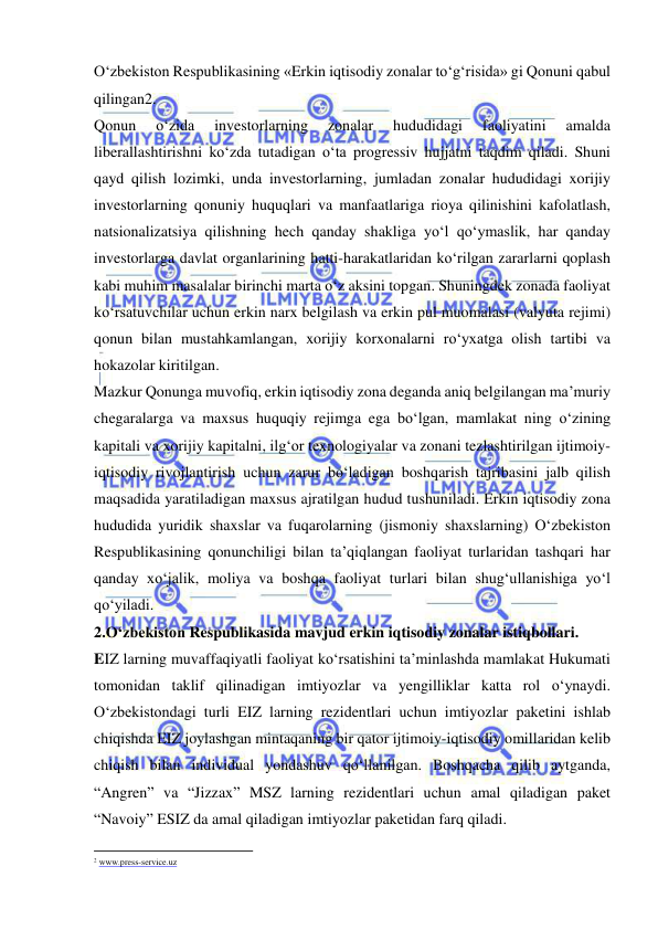  
 
O‘zbekiston Respublikasining «Erkin iqtisodiy zonalar to‘g‘risida» gi Qonuni qabul 
qilingan2.  
Qonun 
o‘zida 
investorlarning 
zonalar 
hududidagi 
faoliyatini 
amalda 
liberallashtirishni ko‘zda tutadigan o‘ta progressiv hujjatni taqdim qiladi. Shuni 
qayd qilish lozimki, unda investorlarning, jumladan zonalar hududidagi xorijiy 
investorlarning qonuniy huquqlari va manfaatlariga rioya qilinishini kafolatlash, 
natsionalizatsiya qilishning hech qanday shakliga yo‘l qo‘ymaslik, har qanday 
investorlarga davlat organlarining hatti-harakatlaridan ko‘rilgan zararlarni qoplash 
kabi muhim masalalar birinchi marta o‘z aksini topgan. Shuningdek zonada faoliyat 
ko‘rsatuvchilar uchun erkin narx belgilash va erkin pul muomalasi (valyuta rejimi) 
qonun bilan mustahkamlangan, xorijiy korxonalarni ro‘yxatga olish tartibi va 
hokazolar kiritilgan.  
Mazkur Qonunga muvofiq, erkin iqtisodiy zona deganda aniq belgilangan ma’muriy 
chegaralarga va maxsus huquqiy rejimga ega bo‘lgan, mamlakat ning o‘zining 
kapitali va xorijiy kapitalni, ilg‘or texnologiyalar va zonani tezlashtirilgan ijtimoiy-
iqtisodiy rivojlantirish uchun zarur bo‘ladigan boshqarish tajribasini jalb qilish 
maqsadida yaratiladigan maxsus ajratilgan hudud tushuniladi. Erkin iqtisodiy zona 
hududida yuridik shaxslar va fuqarolarning (jismoniy shaxslarning) O‘zbekiston 
Respublikasining qonunchiligi bilan ta’qiqlangan faoliyat turlaridan tashqari har 
qanday xo‘jalik, moliya va boshqa faoliyat turlari bilan shug‘ullanishiga yo‘l 
qo‘yiladi.   
2.O‘zbekiston Respublikasida mavjud erkin iqtisodiy zonalar istiqbollari.  
EIZ larning muvaffaqiyatli faoliyat ko‘rsatishini ta’minlashda mamlakat Hukumati 
tomonidan taklif qilinadigan imtiyozlar va yengilliklar katta rol o‘ynaydi. 
O‘zbekistondagi turli EIZ larning rezidentlari uchun imtiyozlar paketini ishlab 
chiqishda EIZ joylashgan mintaqaning bir qator ijtimoiy-iqtisodiy omillaridan kelib 
chiqish bilan individual yondashuv qo‘llanilgan. Boshqacha qilib aytganda, 
“Angren” va “Jizzax” MSZ larning rezidentlari uchun amal qiladigan paket 
“Navoiy” ESIZ da amal qiladigan imtiyozlar paketidan farq qiladi. 
                                                           
2 www.press-service.uz 
