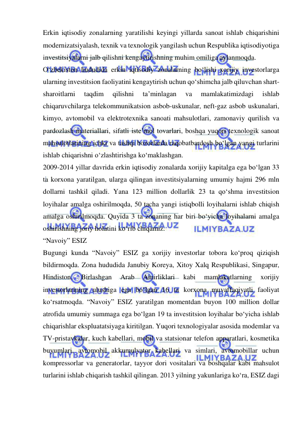  
 
Erkin iqtisodiy zonalarning yaratilishi keyingi yillarda sanoat ishlab chiqarishini 
modernizatsiyalash, texnik va texnologik yangilash uchun Respublika iqtisodiyotiga 
investitsiyalarni jalb qilishni kengaytirishning muhim omiliga aylanmoqda.   
O‘zbekiston hududida erkin iqtisodiy zonalarning bo‘lishi xorijiy investorlarga 
ularning investitsion faoliyatini kengaytirish uchun qo‘shimcha jalb qiluvchan shart-
sharoitlarni 
taqdim 
qilishni 
ta’minlagan 
va 
mamlakatimizdagi 
ishlab 
chiqaruvchilarga telekommunikatsion asbob-uskunalar, neft-gaz asbob uskunalari, 
kimyo, avtomobil va elektrotexnika sanoati mahsulotlari, zamonaviy qurilish va 
pardozlash materiallari, sifatli iste’mol tovarlari, boshqa yuqori texnologik sanoat 
mahsulotlarining ichki va tashqi bozorlarda raqobatbardosh bo‘lgan yangi turlarini 
ishlab chiqarishni o‘zlashtirishga ko‘maklashgan.  
2009-2014 yillar davrida erkin iqtisodiy zonalarda xorijiy kapitalga ega bo‘lgan 33 
ta korxona yaratilgan, ularga qilingan investitsiyalarning umumiy hajmi 296 mln 
dollarni tashkil qiladi. Yana 123 million dollarlik 23 ta qo‘shma investitsion 
loyihalar amalga oshirilmoqda, 50 tacha yangi istiqbolli loyihalarni ishlab chiqish 
amalga oshirilmoqda. Quyida 3 ta zonaning har biri bo‘yicha loyihalarni amalga 
oshirishning joriy holatini ko‘rib chiqamiz.  
“Navoiy” ESIZ 
Bugungi kunda “Navoiy” ESIZ ga xorijiy investorlar tobora ko‘proq qiziqish 
bildirmoqda. Zona hududida Janubiy Koreya, Xitoy Xalq Respublikasi, Singapur, 
Hindiston, 
Birlashgan 
Arab 
Amirliklari 
kabi 
mamlakatlarning 
xorijiy 
investorlarining ulushiga ega bo‘lgan 16 ta korxona muvaffaqiyatli faoliyat 
ko‘rsatmoqda. “Navoiy” ESIZ yaratilgan momentdan buyon 100 million dollar 
atrofida umumiy summaga ega bo‘lgan 19 ta investitsion loyihalar bo‘yicha ishlab 
chiqarishlar ekspluatatsiyaga kiritilgan. Yuqori texnologiyalar asosida modemlar va 
TV-pristavkalar, kuch kabellari, mobil va statsionar telefon apparatlari, kosmetika 
buyumlari, avtomobil akkumulyator kabellari va simlari, avtomobillar uchun 
kompressorlar va generatorlar, tayyor dori vositalari va boshqalar kabi mahsulot 
turlarini ishlab chiqarish tashkil qilingan. 2013 yilning yakunlariga ko‘ra, ESIZ dagi 
