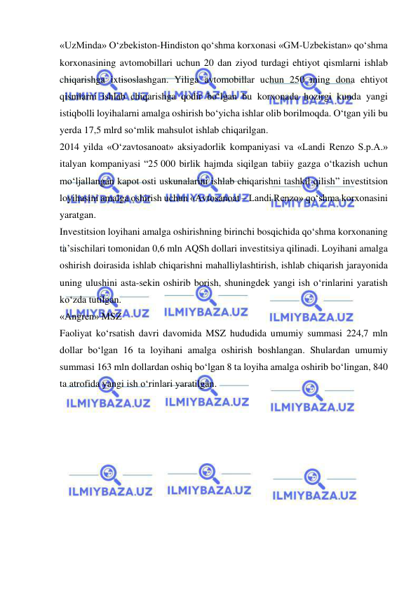  
 
«UzMinda» O‘zbekiston-Hindiston qo‘shma korxonasi «GM-Uzbekistan» qo‘shma 
korxonasining avtomobillari uchun 20 dan ziyod turdagi ehtiyot qismlarni ishlab 
chiqarishga ixtisoslashgan. Yiliga avtomobillar uchun 250 ming dona ehtiyot 
qismlarni ishlab chiqarishga qodir bo‘lgan bu korxonada hozirgi kunda yangi 
istiqbolli loyihalarni amalga oshirish bo‘yicha ishlar olib borilmoqda. O‘tgan yili bu 
yerda 17,5 mlrd so‘mlik mahsulot ishlab chiqarilgan.   
2014 yilda «O‘zavtosanoat» aksiyadorlik kompaniyasi va «Landi Renzo S.p.A.» 
italyan kompaniyasi “25 000 birlik hajmda siqilgan tabiiy gazga o‘tkazish uchun 
mo‘ljallangan kapot osti uskunalarini ishlab chiqarishni tashkil qilish” investitsion 
loyihasini amalga oshirish uchun «Avtosanoat – Landi Renzo» qo‘shma korxonasini 
yaratgan.   
Investitsion loyihani amalga oshirishning birinchi bosqichida qo‘shma korxonaning 
ta’sischilari tomonidan 0,6 mln AQSh dollari investitsiya qilinadi. Loyihani amalga 
oshirish doirasida ishlab chiqarishni mahalliylashtirish, ishlab chiqarish jarayonida 
uning ulushini asta-sekin oshirib borish, shuningdek yangi ish o‘rinlarini yaratish 
ko‘zda tutilgan.  
«Angren» MSZ 
Faoliyat ko‘rsatish davri davomida MSZ hududida umumiy summasi 224,7 mln 
dollar bo‘lgan 16 ta loyihani amalga oshirish boshlangan. Shulardan umumiy 
summasi 163 mln dollardan oshiq bo‘lgan 8 ta loyiha amalga oshirib bo‘lingan, 840 
ta atrofida yangi ish o‘rinlari yaratilgan.  
