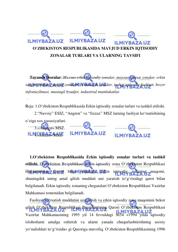  
 
 
 
 
 
O‘ZBEKISTON RESPUBLIKASIDA MAVJUD ERKIN IQTISODIY 
ZONALAR TURLARI VA ULARNING TAVSIFI 
 
 
Tayanch iboralar: Maxsus erkin iqtisodiy zonalar, maxsus sanoat zonalar, erkin 
savdo zonalari, sanoat zonalari, texnologik zonalar, tashqi iqtisodiy faoliyat, bozor 
infratuzilmasi, mustaqil byudjet, industrial mamlakatlar. 
 
Reja: 1.O‘zbekiston Respublikasida Erkin iqtisodiy zonalar turlari va tashkil etilishi. 
2.“Navoiy” ESIZ, “Angren” va “Jizzax” MSZ larning faoliyat ko‘rsatishining 
o‘ziga xos xususiyatlari. 
3.«Angren» MSZ. 
4.«Jizzax» MSZ. 
 
 
1.O‘zbekiston Respublikasida Erkin iqtisodiy zonalar turlari va tashkil 
etilishi. O‘zbekiston Respublikasi Erkin iqtisodiy zona O‘zbekiston Respublikasi 
Hukumatining Qarori bilan yaratiladi. Erkin iqtisodiy zonaning maqomi, 
shuningdek uning amal qilish muddati uni yaratish to‘g‘risidagi qaror bilan 
belgilanadi. Erkin iqtisodiy zonaning chegaralari O‘zbekiston Respublikasi Vazirlar 
Mahkamasi tomonidan belgilanadi.   
Faoliyat ko‘rsatish muddatini uzaytirish va erkin iqtisodiy zona maqomini bekor 
qilish O‘zbekiston Respublikasi Prezidentining Qarori O‘zbekiston Respublikasi 
Vazirlar Mahkamasining 1995 yil 14 fevraldagi №54 «1994 yilda iqtisodiy 
islohotlarni amalga oshirish va ularni yanada chuqurlashtirishning asosiy 
yo‘nalishlari to‘g‘risida» gi Qaroriga muvofiq. O‘zbekiston Respublikasining 1996 
