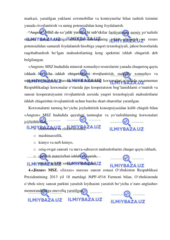  
 
markazi, yaratilgan yuklarni avtomobillar va konteynerlar bilan tashish tizimini 
yanada rivojlantirish va uning potensialidan keng foydalanish.   
“Angren” MSZ da xo‘jalik yurituvchi sub’ektlar faoliyatining asosiy yo‘nalishi 
maxsus sanoat zonasiga kiradigan mintaqaning ishlab chiqarish va resurs 
potensialidan samarali foydalanish hisobiga yuqori texnologiyali, jahon bozorlarida 
raqobatbardosh bo‘lgan mahsulotlarning keng spektrini ishlab chiqarish deb 
belgilangan. 
«Angren» MSZ hududida mineral-xomashyo resurslarini yanada chuqurroq qayta 
ishlash bo‘yicha ishlab chiqarishlarni rivojlantirish, mahalliy xomashyo va 
materiallar bazasida, maxsus sanoat zonasining korxonalari o‘rtasida va umuman 
Respublikadagi korxonalar o‘rtasida jips kooperatsion bog‘lanishlarni o‘rnatish va 
sanoat kooperatsiyasini rivojlantirish asosida yuqori texnologiyali mahsulotlarni 
ishlab chiqarishni rivojlantirish uchun barcha shart-sharoitlar yaratilgan.  
Korxonalarni tarmoq bo‘yicha joylashtirish konsepsiyasidan kelib chiqish bilan 
«Angren» MSZ hududida quyidagi tarmoqlar va yo‘nalishlarning korxonalari 
joylashtiriladi:  
o elektronika va elektrotexnika,  
o mashinasozlik,  
o kimyo va neft-kimyo,  
o oziq-ovqat sanoati va meva-sabzavot mahsulotlarini chuqur qayta ishlash,  
o qurilish materiallari ishlab chiqarish,  
o teri-ko‘nchilik sanoati va boshqalar.  
4.«Jizzax» MSZ. «Jizzax» maxsus sanoat zonasi O‘zbekiston Respublikasi 
Prezidentining 2013 yil 18 martdagi №PF-4516 Farmoni bilan, O‘zbekistonda 
o‘zbek-xitoy sanoat parkini yaratish loyihasini yaratish bo‘yicha o‘zaro anglashuv 
memorandumiga muvofiq yaratilgan.   
