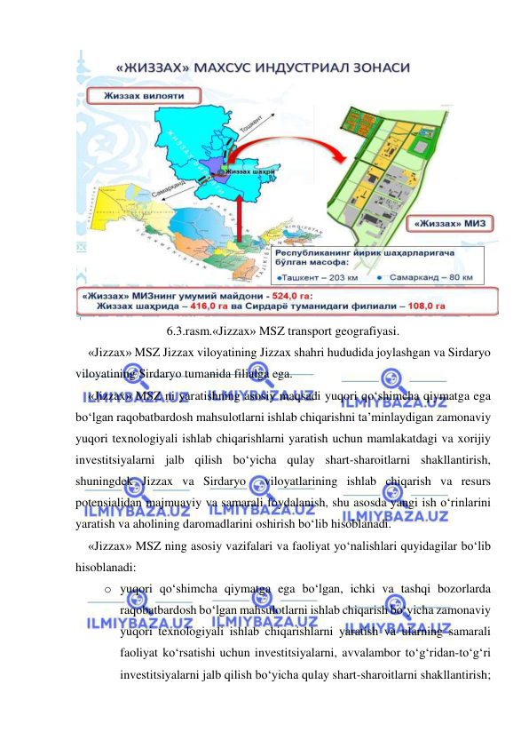  
 
 
6.3.rasm.«Jizzax» MSZ transport geografiyasi. 
«Jizzax» MSZ Jizzax viloyatining Jizzax shahri hududida joylashgan va Sirdaryo 
viloyatining Sirdaryo tumanida filialga ega.  
«Jizzax» MSZ ni yaratishning asosiy maqsadi yuqori qo‘shimcha qiymatga ega 
bo‘lgan raqobatbardosh mahsulotlarni ishlab chiqarishni ta’minlaydigan zamonaviy 
yuqori texnologiyali ishlab chiqarishlarni yaratish uchun mamlakatdagi va xorijiy 
investitsiyalarni jalb qilish bo‘yicha qulay shart-sharoitlarni shakllantirish, 
shuningdek Jizzax va Sirdaryo  viloyatlarining ishlab chiqarish va resurs 
potensialidan majmuaviy va samarali foydalanish, shu asosda yangi ish o‘rinlarini 
yaratish va aholining daromadlarini oshirish bo‘lib hisoblanadi.  
«Jizzax» MSZ ning asosiy vazifalari va faoliyat yo‘nalishlari quyidagilar bo‘lib 
hisoblanadi: 
o yuqori qo‘shimcha qiymatga ega bo‘lgan, ichki va tashqi bozorlarda 
raqobatbardosh bo‘lgan mahsulotlarni ishlab chiqarish bo‘yicha zamonaviy 
yuqori texnologiyali ishlab chiqarishlarni yaratish va ularning samarali 
faoliyat ko‘rsatishi uchun investitsiyalarni, avvalambor to‘g‘ridan-to‘g‘ri 
investitsiyalarni jalb qilish bo‘yicha qulay shart-sharoitlarni shakllantirish; 
