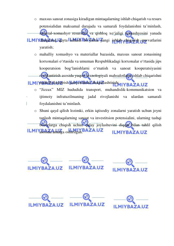  
 
o maxsus sanoat zonasiga kiradigan mintaqalarning ishlab chiqarish va resurs 
potensialidan maksamal darajada va samarali foydalanishni ta’minlash, 
mineral-xomashyo resurslari va qishloq xo‘jaligi xomashyosini yanada 
chuqurroq qayta ishlash bo‘yicha yangi ishlab chiqarish quvvatlarini 
yaratish; 
o mahalliy xomashyo va materiallar bazasida, maxsus sanoat zonasining 
korxonalari o‘rtasida va umuman Respublikadagi korxonalar o‘rtasida jips 
kooperatsion bog‘lanishlarni o‘rnatish va sanoat kooperatsiyasini 
rivojlantirish asosida yuqori texnologiyali mahsulotlarni ishlab chiqarishni 
mahalliylashtirish jarayonlarini chuqurlashtirish; 
o “Jizzax” MIZ hududida transport, muhandislik-kommunikatsion va 
ijtimoiy infratuzilmaning jadal rivojlanishi va ulardan samarali 
foydalanishni ta’minlash.   
o Shuni qayd qilish lozimki, erkin iqtisodiy zonalarni yaratish uchun joyni 
tanlash mintaqalarning sanoat va investitsion potensialini, ularning tashqi 
bozorlarga chiqish uchun qulay joylashuvini diqqat bilan tahlil qilish 
asosida amalga oshirilgan.  
 
