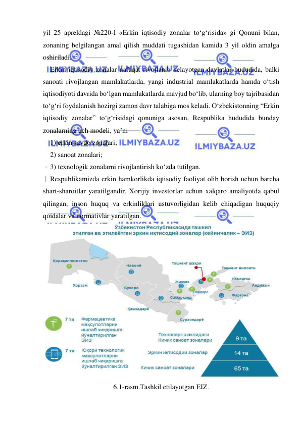  
 
yil 25 apreldagi №220-I «Erkin iqtisodiy zonalar to‘g‘risida» gi Qonuni bilan, 
zonaning belgilangan amal qilish muddati tugashidan kamida 3 yil oldin amalga 
oshiriladi.   
Erkin iqtisodiy zonalar nafaqat rivojlanib kelayotgan davlatlar hududida, balki 
sanoati rivojlangan mamlakatlarda, yangi industrial mamlakatlarda hamda o‘tish 
iqtisodiyoti davrida bo‘lgan mamlakatlarda mavjud bo‘lib, ularning boy tajribasidan 
to‘g‘ri foydalanish hozirgi zamon davr talabiga mos keladi. O‘zbekistonning “Erkin 
iqtisodiy zonalar” to‘g‘risidagi qonuniga asosan, Respublika hududida bunday 
zonalarning uch modeli, ya’ni  
1) erkin savdo zonalari;  
2) sanoat zonalari;  
3) texnologik zonalarni rivojlantirish ko‘zda tutilgan.  
Respublikamizda erkin hamkorlikda iqtisodiy faoliyat olib borish uchun barcha 
shart-sharoitlar yaratilgandir. Xorijiy investorlar uchun xalqaro amaliyotda qabul 
qilingan, inson huquq va erkinliklari ustuvorligidan kelib chiqadigan huquqiy 
qoidalar va normativlar yaratilgan. 
 
6.1-rasm.Tashkil etilayotgan EIZ. 
