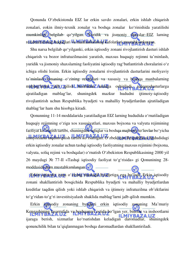  
 
Qonunda O‘zbekistonda EIZ lar erkin savdo zonalari, erkin ishlab chiqarish 
zonalari, eokin ilmiy-texnik zonalar va boshqa zonalar  ko‘rinishida yaratilishi 
mumkinligi belgilab qo‘yilgan. Yuridik va jismoniy shaxslar–EIZ larning 
rezidentlarining huquqlari va manfaatlarining kafolatlari mustahkamlangan.   
Shu narsa belgilab qo‘yilganki, erkin iqtisodiy zonani rivojlantirish dasturi ishlab 
chiqarish va bozor infratuzilmasini yaratish, maxsus huquqiy rejimni ta’minlash, 
yuridik va jismoniy shaxslarning faoliyatini iqtisodiy rag‘batlantirish choralarini o‘z 
ichiga olishi lozim. Erkin iqtisodiy zonalarni rivojlantirish dasturlarini moliyaviy 
ta’minlash zonaning o‘zining resurslari va xususiy va boshqa manbalarning 
mablag‘larini jalb qilish hisobidan amalga oshiriladi, xalqarodasturlarga 
ajratiladigan 
mablag‘lar, 
shuningdek 
mazkur 
hududni 
ijtimoiy-iqtisodiy 
rivojlantirish uchun Respublika byudjeti va mahalliy byudjetlardan ajratiladigan 
mablag‘lar ham shu hisobga kiradi.  
Qonunning 11-14 moddalarida yaratiladigan EIZ larning hududida o‘rnatiladigan 
huquqiy rejimning o‘ziga xos xususiyatlari, maxsus bojxona va valyuta rejimining 
faoliyat ko‘rsatish tartibi, shuningdek soliqlar va boshqa majburiy to‘lovlar bo‘yicha 
imtiyozlarni taqdim qilish tartibi ko‘rsatilgan. O‘zbekiston Respublikasi hududidagi 
erkin iqtisodiy zonalar uchun tashqi iqtisodiy faoliyatning maxsus rejimini (bojxona, 
valyuta, soliq rejimi va boshqalar) o‘rnatish O‘zbekiston Respublikasining 2000 yil 
26 maydagi № 77-II «Tashqi iqtisodiy faoliyat to‘g‘risida» gi Qonunining 28-
moddasida ham mustahkamlangan.  
Erkin iqtisodiy zona o‘zining mustaqil byudjetiga ega bo‘ladi. Erkin iqtisodiy 
zonani shakllantirish bosqichida Respublika byudjeti va mahalliy byudjetlardan 
kreditlar taqdim qilish yoki ishlab chiqarish va ijtimoiy infratuzilma ob’ektlarini 
to‘g‘ridan-to‘g‘ri investitsiyalash shaklida mablag‘larni jalb qilish mumkin.   
Erkin iqtisodiy zonaning byudjeti erkin iqtisodiy zonaning Ma’muriy 
Kengashining tasarrufida va boshqaruvi ostida bo‘lgan yer, binolar va inshootlarni 
ijaraga berish, xizmatlar ko‘rsatishdan keladigan daromadlar, shuningdek 
qonunchilik bilan ta’qiqlanmagan boshqa daromadlardan shakllantiriladi.  
