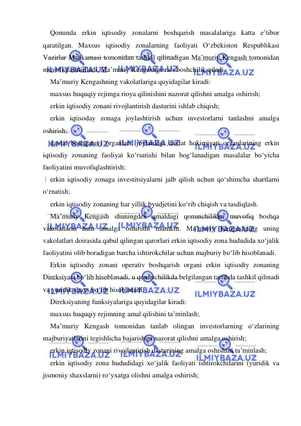  
 
Qonunda erkin iqtisodiy zonalarni boshqarish masalalariga katta e’tibor 
qaratilgan. Maxsus iqtisodiy zonalarning faoliyati O‘zbekiston Respublikasi 
Vazirlar Mahkamasi tomonidan tashkil qilinadigan Ma’muriy Kengash tomonidan 
muvofiqlashtiriladi. Ma’muriy Kengashga rais boshchilik qiladi.   
Ma’muriy Kengashning vakolatlariga quyidagilar kiradi:  
maxsus huquqiy rejimga rioya qilinishini nazorat qilishni amalga oshirish; 
erkin iqtisodiy zonani rivojlantirish dasturini ishlab chiqish; 
erkin iqtisoday zonaga joylashtirish uchun investorlarni tanlashni amalga 
oshirish; 
davlat boshqaruvi organlari, joylardagi davlat hokimiyati organlarining erkin 
iqtisodiy zonaning faoliyat ko‘rsatishi bilan bog‘lanadigan masalalar bo‘yicha 
faoliyatini muvofiqlashtirish; 
erkin iqtisodiy zonaga investitsiyalarni jalb qilish uchun qo‘shimcha shartlarni 
o‘rnatish; 
erkin iqtisodiy zonaning har yillik byudjetini ko‘rib chiqish va tasdiqlash.  
Ma’muriy Kengash shuningdek amaldagi qonunchilikka muvofiq boshqa 
vakolatlarni ham amalga oshirishi mumkin. Ma’muriy Kengashning uning 
vakolatlari doirasida qabul qilingan qarorlari erkin iqtisodiy zona hududida xo‘jalik 
faoliyatini olib boradigan barcha ishtirokchilar uchun majburiy bo‘lib hisoblanadi.   
Erkin iqtisodiy zonani operativ boshqarish organi erkin iqtisodiy zonaning 
Direksiyasi bo‘lib hisoblanadi, u qonunchilikda belgilangan tartibda tashkil qilinadi 
va yuridik shaxs bo‘lib hisoblanadi.  
Direksiyaning funksiyalariga quyidagilar kiradi:  
maxsus huquqiy rejimning amal qilishini ta’minlash;  
Ma’muriy Kengash tomonidan tanlab olingan investorlarning o‘zlarining 
majburiyatlarini tegishlicha bajarishini nazorat qilishni amalga oshirish;  
erkin iqtisodiy zonani rivojlantirish dasturining amalga oshishini ta’minlash; 
erkin iqtisodiy zona hududidagi xo‘jalik faoliyati ishtirokchilarini (yuridik va 
jismoniy shaxslarni) ro‘yxatga olishni amalga oshirish;  
