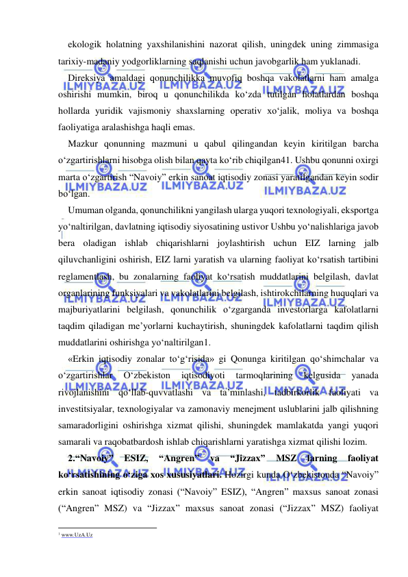  
 
ekologik holatning yaxshilanishini nazorat qilish, uningdek uning zimmasiga 
tarixiy-madaniy yodgorliklarning saqlanishi uchun javobgarlik ham yuklanadi.   
Direksiya amaldagi qonunchilikka muvofiq boshqa vakolatlarni ham amalga 
oshirishi mumkin, biroq u qonunchilikda ko‘zda tutilgan holatlardan boshqa 
hollarda yuridik vajismoniy shaxslarning operativ xo‘jalik, moliya va boshqa 
faoliyatiga aralashishga haqli emas. 
Mazkur qonunning mazmuni u qabul qilingandan keyin kiritilgan barcha 
o‘zgartirishlarni hisobga olish bilan qayta ko‘rib chiqilgan41. Ushbu qonunni oxirgi 
marta o‘zgartirish “Navoiy” erkin sanoat iqtisodiy zonasi yaratilgandan keyin sodir 
bo‘lgan.   
Umuman olganda, qonunchilikni yangilash ularga yuqori texnologiyali, eksportga 
yo‘naltirilgan, davlatning iqtisodiy siyosatining ustivor Ushbu yo‘nalishlariga javob 
bera oladigan ishlab chiqarishlarni joylashtirish uchun EIZ larning jalb 
qiluvchanligini oshirish, EIZ larni yaratish va ularning faoliyat ko‘rsatish tartibini 
reglamentlash, bu zonalarning faoliyat ko‘rsatish muddatlarini belgilash, davlat 
organlarining funksiyalari va vakolatlarini belgilash, ishtirokchilarning huquqlari va 
majburiyatlarini belgilash, qonunchilik o‘zgarganda investorlarga kafolatlarni 
taqdim qiladigan me’yorlarni kuchaytirish, shuningdek kafolatlarni taqdim qilish 
muddatlarini oshirishga yo‘naltirilgan1.  
«Erkin iqtisodiy zonalar to‘g‘risida» gi Qonunga kiritilgan qo‘shimchalar va 
o‘zgartirishlar 
O‘zbekiston 
iqtisodiyoti 
tarmoqlarining 
kelgusida 
yanada 
rivojlanishini qo‘llab-quvvatlashi va ta’minlashi, tadbirkorlik faoliyati va 
investitsiyalar, texnologiyalar va zamonaviy menejment uslublarini jalb qilishning 
samaradorligini oshirishga xizmat qilishi, shuningdek mamlakatda yangi yuqori 
samarali va raqobatbardosh ishlab chiqarishlarni yaratishga xizmat qilishi lozim.   
2.“Navoiy” 
ESIZ, 
“Angren” 
va 
“Jizzax” 
MSZ 
larning 
faoliyat 
ko‘rsatishining o‘ziga xos xususiyatlari. Hozirgi kunda O‘zbekistonda “Navoiy” 
erkin sanoat iqtisodiy zonasi (“Navoiy” ESIZ), “Angren” maxsus sanoat zonasi 
(“Angren” MSZ) va “Jizzax” maxsus sanoat zonasi (“Jizzax” MSZ) faoliyat 
                                                           
1 www.UzA.Uz 
