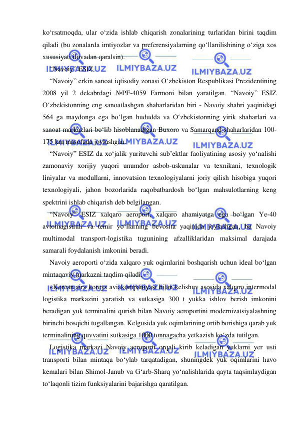  
 
ko‘rsatmoqda, ular o‘zida ishlab chiqarish zonalarining turlaridan birini taqdim 
qiladi (bu zonalarda imtiyozlar va preferensiyalarning qo‘llanilishining o‘ziga xos 
xususiyati ilovadan qaralsin).   
“Navoiy” ESIZ 
“Navoiy” erkin sanoat iqtisodiy zonasi O‘zbekiston Respublikasi Prezidentining 
2008 yil 2 dekabrdagi №PF-4059 Farmoni bilan yaratilgan. “Navoiy” ESIZ 
O‘zbekistonning eng sanoatlashgan shaharlaridan biri - Navoiy shahri yaqinidagi 
564 ga maydonga ega bo‘lgan hududda va O‘zbekistonning yirik shaharlari va 
sanoat markazlari bo‘lib hisoblanadigan Buxoro va Samarqand shaharlaridan 100-
175 km masofada joylashgan.  
“Navoiy” ESIZ da xo‘jalik yurituvchi sub’ektlar faoliyatining asosiy yo‘nalishi 
zamonaviy xorijiy yuqori unumdor asbob-uskunalar va texnikani, texnologik 
liniyalar va modullarni, innovatsion texnologiyalarni joriy qilish hisobiga yuqori 
texnologiyali, jahon bozorlarida raqobatbardosh bo‘lgan mahsulotlarning keng 
spektrini ishlab chiqarish deb belgilangan.   
“Navoiy” ESIZ xalqaro aeroport, xalqaro ahamiyatga ega bo‘lgan Ye-40 
avtomagistrali va temir yo‘llarning bevosita yaqinida joylashgan, bu Navoiy 
multimodal transport-logistika tugunining afzalliklaridan maksimal darajada 
samarali foydalanish imkonini beradi.   
Navoiy aeroporti o‘zida xalqaro yuk oqimlarini boshqarish uchun ideal bo‘lgan 
mintaqaviy markazni taqdim qiladi.   
«Korean air» koreys aviakompaniyasi bilan kelishuv asosida xalqaro intermodal 
logistika markazini yaratish va sutkasiga 300 t yukka ishlov berish imkonini 
beradigan yuk terminalini qurish bilan Navoiy aeroportini modernizatsiyalashning 
birinchi bosqichi tugallangan. Kelgusida yuk oqimlarining ortib borishiga qarab yuk 
terminalining quvvatini sutkasiga 1000 tonnagacha yetkazish ko‘zda tutilgan.   
Logistika markazi Navoiy aeroporti orqali kirib keladigan yuklarni yer usti 
transporti bilan mintaqa bo‘ylab tarqatadigan, shuningdek yuk oqimlarini havo 
kemalari bilan Shimol-Janub va G‘arb-Sharq yo‘nalishlarida qayta taqsimlaydigan 
to‘laqonli tizim funksiyalarini bajarishga qaratilgan.   
