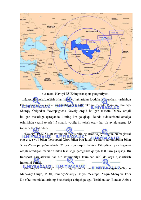  
 
 
6.2-rasm. Navoyi ESIZning transport geografiyasi. 
Navoiyda qo‘nib o‘tish bilan havo yo‘laklaridan foydalanish yuklarni tashishga 
ketadigan vaqt va xarajatlarni anchagina tejash imkonini beradi. Masalan, Janubiy-
Sharqiy Osiyodan Yevropagacha Navoiy orqali bo‘lgan masofa Dubay orqali 
bo‘lgan masofaga qaraganda 1 ming km ga qisqa. Bunda aviauchishni amalga 
oshirishda vaqtni tejash 1,5 soatni, yoqilg‘ini tejash esa – har bir avialaynerga 15 
tonnani tashkil qiladi.  
“Navoiy” ESIZ Ye-40 avtomobil magistralining atrofida joylashgan, bu magistral 
eng qisqa yo‘l bilan Yevropani Xitoy bilan bog‘laydi. Yuklarni avtomobillar bilan 
Xitoy-Yevropa yo‘nalishida O‘zbekiston orqali tashish Xitoy-Rossiya chegarasi 
orqali o‘tadigan marshrut bilan tashishga qaraganda qariyb 1000 km ga qisqa. Bu 
transport xarajatlarini har bir avtomobilga taxminan 800 dollarga qisqartirish 
imkonini beradi.   
Shuningdek “Navoiy” ESIZ” ning yaqinida temir yo‘l joylashgan bo‘lib, u 
Markaziy Osiyo, MDH, Janubiy-Sharqiy Osiyo, Yevropa, Yaqin Sharq va Fors 
Ko‘rfazi mamlakatlarining bozorlariga chiqishga ega. Toshkentdan Bandar-Abbos 
