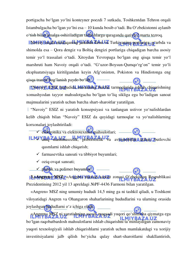  
 
portigacha bo‘lgan yo‘lni konteyner poezdi 7 sutkada, Toshkentdan Tehron orqali 
Istambulgacha bo‘lgan yo‘lni esa – 10 kunda bosib o‘tadi. Bu O‘zbekistonni aylanib 
o‘tish bilan amalga oshiriladigan tashishlarga qaraganda qariyb 2 marta tezroq.  
Navoiy orqali mintaqaning janubda Eron va Turkiyaning portlariga, g‘arbda va 
shimolda esa – Qora dengiz va Boltiq dengizi portlariga chiqadigan barcha asosiy 
temir yo‘l trassalari o‘tadi. Xitoydan Yevropaga bo‘lgan eng qisqa temir yo‘l 
marshruti ham Navoiy orqali o‘tadi. “G‘uzor-Boysun-Qumqo‘rg‘on” temir yo‘li 
ekspluatatsiyaga kiritilgandan keyin Afg‘oniston, Pokiston va Hindistonga eng 
qisqa tranzit bog‘lanish paydo bo‘ldi.   
“Navoiy” ESIZ hududida sanoatning barcha tarmoqlarida ishlab chiqarishning 
xomashyodan tayyor mahsulotgacha bo‘lgan to‘liq sikliga ega bo‘ladigan sanoat 
majmualarini yaratish uchun barcha shart-sharoitlar yaratilgan.  
“Navoiy” ESIZ ni yaratish konsepsiyasi va tanlangan ustivor yo‘nalishlardan 
kelib chiqish bilan “Navoiy” ESIZ da quyidagi tarmoqlar va yo‘nalishlarning 
korxonalari joylashtiriladi:  
 elektronika va elektrotexnika mahsulotlari;  
 aniq mashinasozlik, priborsozlik va avtomobillar uchun butlovchi 
qasmlarni ishlab chiqarish;  
 farmasevtika sanoati va tibbiyot buyumlari;  
 oziq-ovqat sanoati;  
 plastik va polimer buyumlar.  
3.«Angren» MSZ. «Angren» maxsus sanoat zonasi O‘zbekiston Respublikasi 
Prezidentining 2012 yil 13 apreldagi №PF-4436 Farmoni bilan yaratilgan.  
«Angren» MSZ ning umumiy hududi 14,5 ming ga ni tashkil qiladi, u Toshkent 
viloyatidagi Angren va Ohangaron shaharlarining hududlarini va ularning orasida 
joylashgan hududlarni o‘z ichiga oladi.  
«Angren» MSZ ni yaratishning asosiy maqsadi yuqori qo‘shimcha qiymatga ega 
bo‘lgan raqobatbardosh mahsulotlarni ishlab chiqarishni ta’minlaydigan zamonaviy 
yuqori texnologiyali ishlab chiqarishlarni yaratish uchun mamlakatdagi va xorijiy 
investitsiyalarni jalb qilish bo‘yicha qulay shart-sharoitlarni shakllantirish, 
