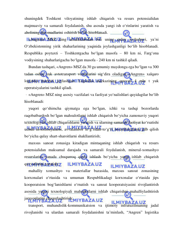  
 
shuningdek Toshkent viloyatining ishlab chiqarish va resurs potensialidan 
majmuaviy va samarali foydalanish, shu asosda yangi ish o‘rinlarini yaratish va 
aholining daromadlarini oshirish bo‘lib hisoblanadi.   
«Angren» MSZ ning afzalliklaridan biri uning qulay joylashuvi, ya’ni 
O‘zbekistonning yirik shaharlarining yaqinida joylashganligi bo‘lib hisoblanadi. 
Respublika poytaxti – Toshkentgacha bo‘lgan masofa – 80 km ni, Farg‘ona 
vodiysining shaharlarigacha bo‘lgan masofa - 240 km ni tashkil qiladi.  
Bundan tashqari, «Angren» MSZ da 30 ga umumiy maydonga ega bo‘lgan va 300 
tadan oshiq yuk avtotransport vositalarini sig‘dira oladigan «Angren» xalqaro 
logistika markazi joylashgan. Logistika markazining quvvati 4 mln t yuk 
operatsiyalarini tashkil qiladi.   
«Angren» MSZ ning asosiy vazifalari va faoliyat yo‘nalishlari quyidagilar bo‘lib 
hisoblanadi: 
yuqori qo‘shimcha qiymatga ega bo‘lgan, ichki va tashqi bozorlarda 
raqobatbardosh bo‘lgan mahsulotlarni ishlab chiqarish bo‘yicha zamonaviy yuqori 
texnologiyali ishlab chiqarishlarni yaratish va ularning samarali faoliyat ko‘rsatishi 
uchun investitsiyalarni, avvalambor to‘g‘ridan-to‘g‘ri investitsiyalarni jalb qilish 
bo‘yicha qulay shart-sharoitlarni shakllantirish; 
maxsus sanoat zonasiga kiradigan mintaqaning ishlab chiqarish va resurs 
potensialidan maksamal darajada va samarali foydalanish, mineral-xomashyo 
resurslarini yanada chuqurroq qayta ishlash bo‘yicha yangi ishlab chiqarish 
quvvatlarini yaratish; 
mahalliy xomashyo va materiallar bazasida, maxsus sanoat zonasining 
korxonalari o‘rtasida va umuman Respublikadagi korxonalar o‘rtasida jips 
kooperatsion bog‘lanishlarni o‘rnatish va sanoat kooperatsiyasini rivojlantirish 
asosida yuqori texnologiyali mahsulotlarni ishlab chiqarishni mahalliylashtirish 
jarayonlarini chuqurlashtirish; 
transport, muhandislik-kommunikatsion va ijtimoiy infratuzilmaning jadal 
rivojlanishi va ulardan samarali foydalanishni ta’minlash, “Angren” logistika 
