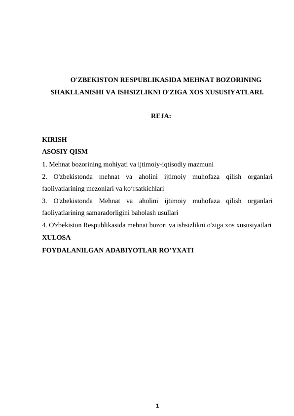 O'ZBEKISTON RESPUBLIKASIDA MEHNAT BOZORINING
SHAKLLANISHI VA ISHSIZLIKNI O'ZIGA XOS XUSUSIYATLARI.
                                                     REJA:
KIRISH
ASOSIY QISM
1. Mehnat bozorining mohiyati va ijtimoiy-iqtisodiy mazmuni
2.  O'zbekistonda  mehnat  va  aholini  ijtimoiy  muhofaza  qilish  organlari
faoliyatlarining mezonlari va ko‘rsatkichlari
3.  O'zbekistonda Mehnat  va  aholini  ijtimoiy  muhofaza  qilish  organlari
faoliyatlarining samaradorligini baholash usullari
4. O'zbekiston Respublikasida mehnat bozori va ishsizlikni o'ziga xos xususiyatlari
XULOSA
FOYDALANILGAN ADABIYOTLAR RO’YXATI
1
