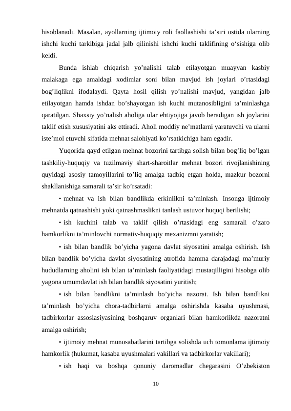 hisoblanadi. Masalan, ayollarning ijtimoiy roli faollashishi ta’siri ostida ularning
ishchi kuchi tarkibiga jadal jalb qilinishi ishchi kuchi taklifining o‘sishiga olib
keldi.
Bunda  ishlab  chiqarish  yo’nalishi  talab  etilayotgan  muayyan  kasbiy
malakaga  ega  amaldagi  xodimlar  soni  bilan  mavjud  ish  joylari  o’rtasidagi
bog’liqlikni  ifodalaydi.  Qayta  hosil  qilish  yo’nalishi  mavjud,  yangidan  jalb
etilayotgan hamda ishdan bo’shayotgan ish kuchi mutanosibligini ta’minlashga
qaratilgan. Shaxsiy yo’nalish aholiga ular ehtiyojiga javob beradigan ish joylarini
taklif etish xususiyatini aks ettiradi. Aholi moddiy ne’matlarni yaratuvchi va ularni
iste’mol etuvchi sifatida mehnat salohiyati ko’rsatkichiga ham egadir.
Yuqorida qayd etilgan mehnat bozorini tartibga solish bilan bog’liq bo’lgan
tashkiliy-huquqiy va tuzilmaviy shart-sharoitlar mehnat bozori rivojlanishining
quyidagi asosiy tamoyillarini to’liq amalga tadbiq etgan holda, mazkur bozorni
shakllanishiga samarali ta’sir ko’rsatadi:
• mehnat  va  ish  bilan  bandlikda erkinlikni  ta’minlash.  Insonga  ijtimoiy
mehnatda qatnashishi yoki qatnashmaslikni tanlash ustuvor huquqi berilishi;
• ish  kuchini  talab  va  taklif  qilish  o’rtasidagi  eng  samarali  o’zaro
hamkorlikni ta’minlovchi normativ-huquqiy mexanizmni yaratish;
• ish bilan bandlik bo’yicha yagona davlat siyosatini amalga oshirish. Ish
bilan bandlik bo’yicha davlat siyosatining atrofida hamma darajadagi ma’muriy
hududlarning aholini ish bilan ta’minlash faoliyatidagi mustaqilligini hisobga olib
yagona umumdavlat ish bilan bandlik siyosatini yuritish;
• ish  bilan  bandlikni  ta’minlash  bo’yicha  nazorat.  Ish  bilan  bandlikni
ta’minlash  bo’yicha  chora-tadbirlarni  amalga  oshirishda  kasaba  uyushmasi,
tadbirkorlar assosiasiyasining  boshqaruv organlari bilan hamkorlikda nazoratni
amalga oshirish;
• ijtimoiy mehnat munosabatlarini tartibga solishda uch tomonlama ijtimoiy
hamkorlik (hukumat, kasaba uyushmalari vakillari va tadbirkorlar vakillari);
• ish  haqi  va  boshqa  qonuniy  daromadlar  chegarasini  O’zbekiston
10
