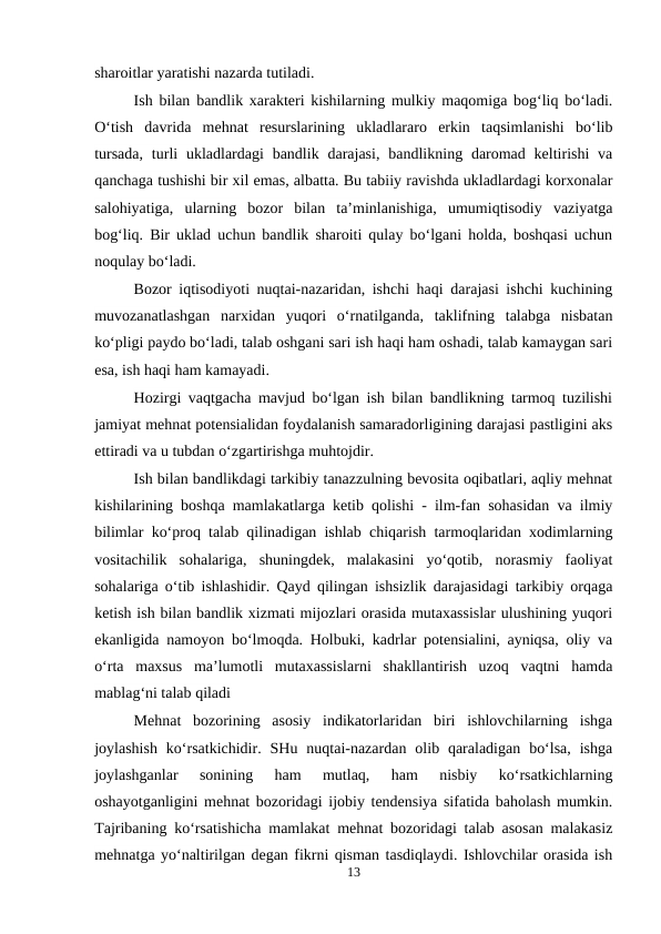 sharoitlar yaratishi nazarda tutiladi.
Ish bilan bandlik xarakteri kishilarning mulkiy maqomiga bog‘liq bo‘ladi.
O‘tish  davrida  mehnat  resurslarining  ukladlararo  erkin  taqsimlanishi  bo‘lib
tursada,  turli  ukladlardagi  bandlik  darajasi,  bandlikning daromad  keltirishi  va
qanchaga tushishi bir xil emas, albatta. Bu tabiiy ravishda ukladlardagi korxonalar
salohiyatiga,  ularning  bozor  bilan  ta’minlanishiga,  umumiqtisodiy  vaziyatga
bog‘liq. Bir uklad uchun bandlik sharoiti qulay bo‘lgani holda, boshqasi uchun
noqulay bo‘ladi.
Bozor iqtisodiyoti nuqtai-nazaridan, ishchi haqi darajasi ishchi kuchining
muvozanatlashgan  narxidan  yuqori  o‘rnatilganda,  taklifning  talabga  nisbatan
ko‘pligi paydo bo‘ladi, talab oshgani sari ish haqi ham oshadi, talab kamaygan sari
esa, ish haqi ham kamayadi.
Hozirgi vaqtgacha mavjud bo‘lgan ish bilan bandlikning tarmoq tuzilishi
jamiyat mehnat potensialidan foydalanish samaradorligining darajasi pastligini aks
ettiradi va u tubdan o‘zgartirishga muhtojdir.
Ish bilan bandlikdagi tarkibiy tanazzulning bevosita oqibatlari, aqliy mehnat
kishilarining boshqa mamlakatlarga ketib qolishi - ilm-fan sohasidan va ilmiy
bilimlar ko‘proq talab qilinadigan ishlab chiqarish tarmoqlaridan xodimlarning
vositachilik  sohalariga,  shuningdek,  malakasini  yo‘qotib,  norasmiy  faoliyat
sohalariga o‘tib ishlashidir. Qayd qilingan ishsizlik darajasidagi tarkibiy orqaga
ketish ish bilan bandlik xizmati mijozlari orasida mutaxassislar ulushining yuqori
ekanligida namoyon bo‘lmoqda. Holbuki, kadrlar potensialini, ayniqsa, oliy va
o‘rta  maxsus  ma’lumotli  mutaxassislarni  shakllantirish  uzoq  vaqtni  hamda
mablag‘ni talab qiladi
Mehnat  bozorining  asosiy  indikatorlaridan  biri  ishlovchilarning  ishga
joylashish  ko‘rsatkichidir.  SHu  nuqtai-nazardan  olib  qaraladigan  bo‘lsa,  ishga
joylashganlar  sonining  ham  mutlaq,  ham  nisbiy  ko‘rsatkichlarning
oshayotganligini mehnat bozoridagi ijobiy tendensiya sifatida baholash mumkin.
Tajribaning ko‘rsatishicha mamlakat mehnat bozoridagi talab asosan malakasiz
mehnatga yo‘naltirilgan degan fikrni qisman tasdiqlaydi. Ishlovchilar orasida ish
13
