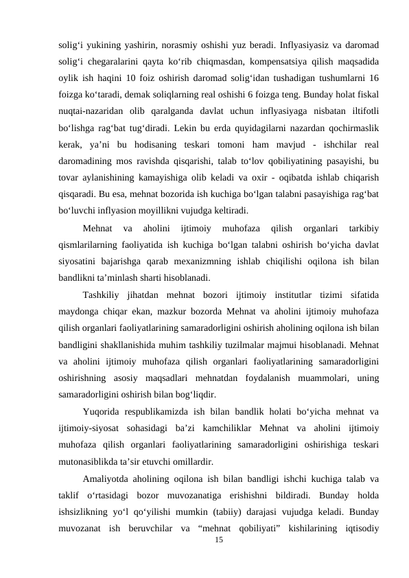 solig‘i yukining yashirin, norasmiy oshishi yuz beradi. Inflyasiyasiz va daromad
solig‘i chegaralarini qayta ko‘rib chiqmasdan, kompensatsiya qilish maqsadida
oylik ish haqini 10 foiz oshirish daromad solig‘idan tushadigan tushumlarni 16
foizga ko‘taradi, demak soliqlarning real oshishi 6 foizga teng. Bunday holat fiskal
nuqtai-nazaridan  olib  qaralganda  davlat  uchun  inflyasiyaga  nisbatan  iltifotli
bo‘lishga rag‘bat tug‘diradi. Lekin bu erda quyidagilarni nazardan qochirmaslik
kerak,  ya’ni  bu  hodisaning  teskari  tomoni  ham  mavjud  -  ishchilar  real
daromadining mos ravishda qisqarishi, talab to‘lov qobiliyatining pasayishi, bu
tovar aylanishining kamayishiga olib keladi va oxir - oqibatda ishlab chiqarish
qisqaradi. Bu esa, mehnat bozorida ish kuchiga bo‘lgan talabni pasayishiga rag‘bat
bo‘luvchi inflyasion moyillikni vujudga keltiradi.
Mehnat  va  aholini  ijtimoiy  muhofaza  qilish  organlari  tarkibiy
qismlarilarning faoliyatida ish kuchiga bo‘lgan talabni oshirish bo‘yicha davlat
siyosatini  bajarishga  qarab  mexanizmning  ishlab  chiqilishi  oqilona  ish  bilan
bandlikni ta’minlash sharti hisoblanadi.
Tashkiliy  jihatdan  mehnat  bozori  ijtimoiy  institutlar  tizimi  sifatida
maydonga chiqar ekan, mazkur bozorda Mehnat va aholini ijtimoiy muhofaza
qilish organlari faoliyatlarining samaradorligini oshirish aholining oqilona ish bilan
bandligini shakllanishida muhim tashkiliy tuzilmalar majmui hisoblanadi. Mehnat
va  aholini  ijtimoiy  muhofaza  qilish  organlari  faoliyatlarining  samaradorligini
oshirishning  asosiy  maqsadlari  mehnatdan  foydalanish  muammolari,  uning
samaradorligini oshirish bilan bog‘liqdir.
Yuqorida  respublikamizda  ish  bilan  bandlik  holati  bo‘yicha  mehnat  va
ijtimoiy-siyosat  sohasidagi  ba’zi  kamchiliklar  Mehnat  va  aholini  ijtimoiy
muhofaza  qilish  organlari  faoliyatlarining  samaradorligini  oshirishiga  teskari
mutonasiblikda ta’sir etuvchi omillardir.
Amaliyotda aholining oqilona ish bilan bandligi ishchi kuchiga talab va
taklif  o‘rtasidagi  bozor  muvozanatiga  erishishni  bildiradi.  Bunday  holda
ishsizlikning  yo‘l  qo‘yilishi  mumkin (tabiiy)  darajasi  vujudga keladi. Bunday
muvozanat  ish  beruvchilar  va  “mehnat  qobiliyati”  kishilarining  iqtisodiy
15

