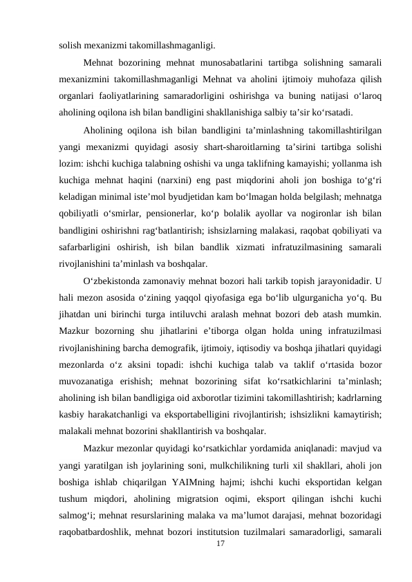 solish mexanizmi takomillashmaganligi.
Mehnat  bozorining  mehnat  munosabatlarini  tartibga  solishning  samarali
mexanizmini takomillashmaganligi Mehnat va aholini ijtimoiy muhofaza qilish
organlari faoliyatlarining samaradorligini oshirishga va buning natijasi o‘laroq
aholining oqilona ish bilan bandligini shakllanishiga salbiy ta’sir ko‘rsatadi.
Aholining oqilona ish bilan bandligini ta’minlashning takomillashtirilgan
yangi  mexanizmi  quyidagi  asosiy  shart-sharoitlarning  ta’sirini  tartibga  solishi
lozim: ishchi kuchiga talabning oshishi va unga taklifning kamayishi; yollanma ish
kuchiga mehnat haqini (narxini) eng past miqdorini aholi jon boshiga to‘g‘ri
keladigan minimal iste’mol byudjetidan kam bo‘lmagan holda belgilash; mehnatga
qobiliyatli o‘smirlar, pensionerlar, ko‘p bolalik ayollar va nogironlar ish bilan
bandligini oshirishni rag‘batlantirish; ishsizlarning malakasi, raqobat qobiliyati va
safarbarligini  oshirish,  ish  bilan  bandlik  xizmati  infratuzilmasining  samarali
rivojlanishini ta’minlash va boshqalar.
O‘zbekistonda zamonaviy mehnat bozori hali tarkib topish jarayonidadir. U
hali mezon asosida o‘zining yaqqol qiyofasiga ega bo‘lib ulgurganicha yo‘q. Bu
jihatdan uni birinchi turga intiluvchi aralash mehnat bozori deb atash mumkin.
Mazkur  bozorning  shu  jihatlarini  e’tiborga  olgan  holda  uning  infratuzilmasi
rivojlanishining barcha demografik, ijtimoiy, iqtisodiy va boshqa jihatlari quyidagi
mezonlarda  o‘z  aksini  topadi:  ishchi  kuchiga  talab  va  taklif  o‘rtasida  bozor
muvozanatiga  erishish;  mehnat  bozorining  sifat  ko‘rsatkichlarini  ta’minlash;
aholining ish bilan bandligiga oid axborotlar tizimini takomillashtirish; kadrlarning
kasbiy harakatchanligi va eksportabelligini rivojlantirish; ishsizlikni kamaytirish;
malakali mehnat bozorini shakllantirish va boshqalar.
Mazkur mezonlar quyidagi ko‘rsatkichlar yordamida aniqlanadi: mavjud va
yangi yaratilgan ish joylarining soni, mulkchilikning turli xil shakllari, aholi jon
boshiga  ishlab  chiqarilgan YAIMning  hajmi;  ishchi  kuchi  eksportidan  kelgan
tushum  miqdori,  aholining  migratsion  oqimi,  eksport  qilingan  ishchi  kuchi
salmog‘i; mehnat resurslarining malaka va ma’lumot darajasi, mehnat bozoridagi
raqobatbardoshlik, mehnat bozori institutsion tuzilmalari samaradorligi, samarali
17
