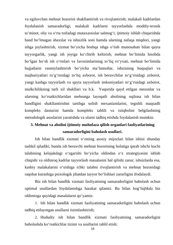 va egiluvchan mehnat bozorini shakllantirish va rivojlantirish; malakali kadrlardan
foydalanish  samaradorligi;  malakali  kadrlarni  tayyorlashda  moddiy-texnik
ta’minot, oliy va o‘rta toifadagi mutaxassislar salmog‘i; ijtimoiy ishlab chiqarishda
band bo‘lmagan shaxslar va ishsizlik soni hamda ularning nafaqa miqdori, yangi
ishga joylashtirish, xizmat bo‘yicha boshqa ishga o‘tish munosabati bilan qayta
tayyorgarlik,  yangi  ish  joyiga  ko‘chirib  keltirish;  mehnat  bo‘limida  hisobda
bo‘lgan bo‘sh ish o‘rinlari va lavozimlarining to‘liq ro‘yxati, mehnat bo‘limida
hujjatlarni  rasmiylashtirish  bo‘yicha  ma’lumotlar,  ishsizning  huquqlari  va
majburiyatlari to‘g‘risidagi to‘liq axborot, ish beruvchilar to‘g‘risidagi axborot,
yangi kasbga tayyorlash va qayta tayyorlash imkoniyatlari to‘g‘risidagi axborot,
mulkchilikning turli xil shakllari va h.k.  Yuqorida qayd etilgan mezonlar va
ularning  ko‘rsatkichlaridan  mehnatga  layoqatli  aholining  oqilona  ish  bilan
bandligini  shakllantirishni  tartibga  solish  mexanizmlarini,  tegishli  maqsadli
kompleks  dasturini  hamda  kompleks  tahlili  va  istiqbolini  belgilashning
metodologik asoslarini yaratishda va ularni tadbiq etishda foydalanish mumkin.
3. Mehnat va aholini ijtimoiy muhofaza qilish organlari faoliyatlarining
samaradorligini baholash usullari.
Ish bilan bandlik xizmati o‘zining asosiy mijozlari bilan ishini shunday
tashkil qiladiki, bunda ish beruvchi mehnat bozorining holatiga qarab ishchi kuchi
talabining  kelajakdagi  o‘zgarishi  bo‘yicha  oldindan  o‘z  strategiyasini  ishlab
chiqishi va oldinroq kadrlar tayyorlash masalasini hal qilishi zarur; ishsizlarda esa,
kasbiy malakalarini o‘sishiga ichki talabni rivojlantirish va mehnat bozoridagi
raqobat kurashiga psixologik jihatdan tayyor bo‘lishlari zarurligini ifodalaydi.
Biz ish bilan bandlik xizmati faoliyatining samaradorligini baholash uchun
optimal  usullardan  foydalanishga  harakat  qilamiz.  Bu  bilan  bog‘liqlikda  biz
oldimizga quyidagi masalalarni qo‘yamiz:
1. Ish bilan bandlik xizmati faoliyatining samaradorligini baholash uchun
tadbiq etilayotgan usullarni tizimlashtirish;
2. Hududiy  ish  bilan  bandlik  xizmati  faoliyatining  samaradorligini
baholashda ko‘rsatkichlar tizimi va usullarini tahlil etish;
18
